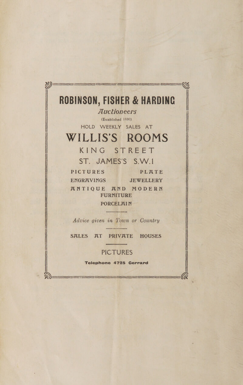   ROBINSON, FISHER &amp; HARDING Auctioneers     (Established 1830) HOLD WEEKLY SALES AT WILLIS'S ROOMS KEN Gia meee) ST. JSARTES'S 3S. W.1 . PICTURES PLATE | ENGRAVINGS JEWELLERY ANTIQUE AND MODERN FURNITURE PORCELAIN  Advice gwen in Town or Country ee SALES AT PRIVATE HOUSES |  ES SS ES SS ee PICTURES Telephone 4725 Gerrard      