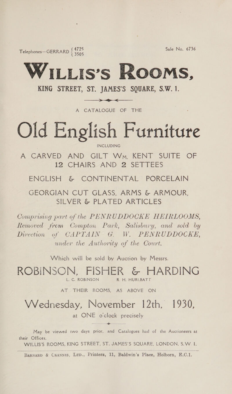 Telephones GERRARD ee Sale No. 6736 KING STREET, ST. JAMES’S SQUARE, S.W. 1.   A CATALOGUE OF THE Old English Furniture INCLUDING A CARVED @AND GILT Wyre aRENT SUITE “OF [2 GCHAIRS-AND “2°SET TEES ENGLISH &amp; CONTINENTAL PORCELAIN GEORGIAN CUT GLASS, ARMS &amp; ARMOUR, SEVER G PLEATED ARTICLES  Comprising part of the PENRUDDOCKE HEIRLOOMS, Removed from Compton Park, Salsbury, and sold by Direcion, of CAPTAEN-G, W. PENRUDDOCKE, under the Authority of the Court. Which will be sold by Auction by Messrs. ROBINSON, FISHER &amp; HARDING L. C. ROBINSON R. H. HURLBATT AT. THEIR. ROOMS, 2AS ABOVE ON VVednesday, November 12th, 1930, at ONE oclock precisely &lt;&gt; —________ =  May be viewed two days prior, and Catalogues had of the Auctioneers at their Offices, WILLIS’S ROOMS, KING STREET, ST. JAMES’S SQUARE, LONDON, S.W. I.  Eaananp &amp; ChAnaus. Drp,, Printers, Jde Baldwin's Pince, Holborn, E.C.1.