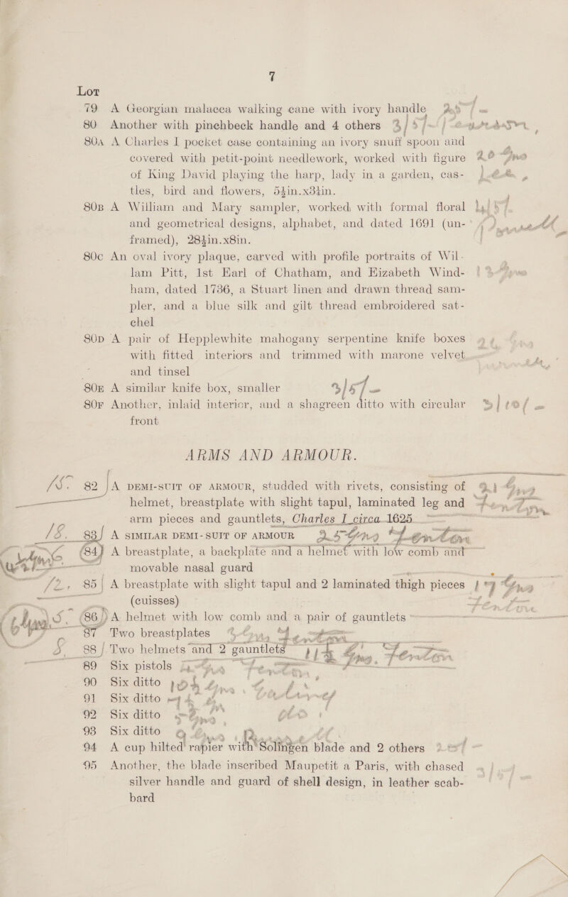 Lot . 79 A Georgian malacea walking cane with ivory handle yee 80 Another with pinechbeck handle and 4 others % Sfmt | tS 80a A Charles I pocket case containing an ivory snuff spoon and covered with petit-point needlework, worked with figure ee of King David playing the harp, lady in a garden, cas- } Bede . tles, bird and flowers, 54in.x8d4in. 80B A William and Mary sampler, worked with formal floral jy ay, and geometrical designs, alphabet, and dated 1691 (un- f nee PY é framed), 284in.x8in. os 80c An oval ivory plaque, carved with profile portraits of Wil. | lam Pitt, lst Earl of Chatham, and Eizabeth Wind- i 3&lt;give ham, dated 1736, a Stuart linen and drawn thread sam- pler, and a blue silk and gilt thread embroidered sat- chel 80p A pair of Hepplewhite mahogany serpentine knife boxes with fitted interiors and trimmed with marone velvet... shige | and tinsel 7 a 80n A similar knife box, smaller 3/5 | = 80r Another, inlaid intericr, and a shagreen ditto with circular %, | OT cx front ARMS AND ARMOUR. Je. 82 JA DEMI-SUIT OF ARMOUR, studded with rivets, consisting of Qj *),, &lt;issgaiaie helmet, breastplate with slight tapul, laminated leg and = i ae = arm pieces and gauntlets, Charles I circa 1625 ite / O. _83) A SIMILAR DEMI- SUIT OF ARMOUR QF OR. Q te f Linear / con A (84) A breastplate, a backplate and a helmet with ree and ‘ iE Me .    Wusr4 movable nasal guard e Ve. 85 | A breastplate with slight tapul and 2 laminated thigh pieces J hk Ca : ee (cuisses) Lo fom  @apa helmet with low comb and a pair of gauntlets ° one a - 8% ‘Two breastplates %€y,, “4, magnum | 88 / Two helmets and a “gauntlets PE de gZ oe &gt; 89 Six pistols Go-t a “fw a a oe at 90 Six ditto 1 ag “e , ae 91 Six ditto m On ¥ ag es an yt 09 Six ditto S Con mS LA ; 93 Six ditto a %, | 94 A cup hilted rapier il Soltken blade and 2 others 37 95 Another, the blade inscribed Maupetit a Paris, with chased silver handle and guard of shell design, in leather scab- bard | Aw fi as