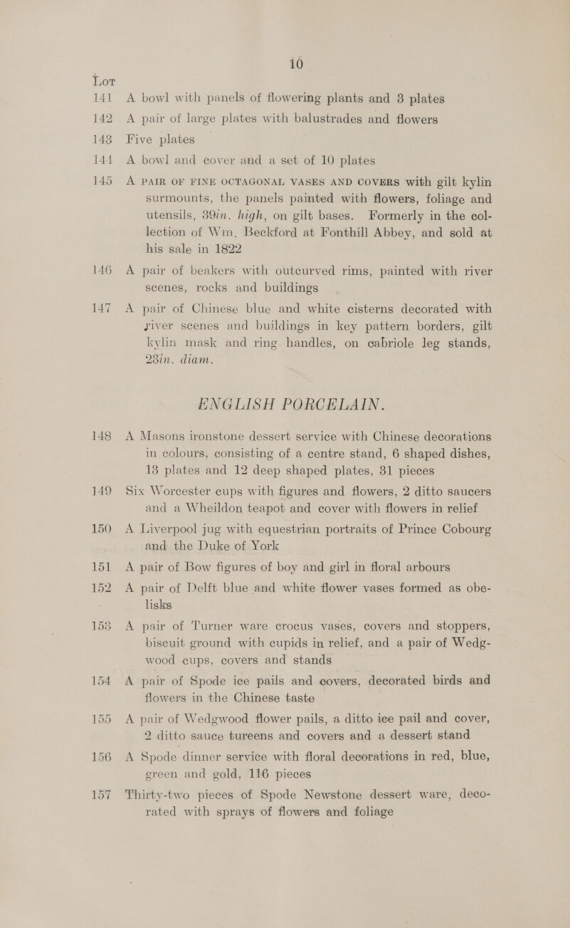 14] 142 148 144 145 148 149 10 A bowl with panels of flowermg plants and 8 plates A pair of large plates with balustrades and flowers Five plates A bowl and cover and a set of 10 plates A PAIR OF FINE OCTAGONAL VASES AND COVERS with gilt kylin surmounts, the panels painted with flowers, foliage and utensils, 39in. high, on gilt bases. Formerly in the col- lection of Wm. Beckford at Fonthill Abbey, and sold at his sale in 1822 A pair of beakers with outcurved rims, painted with river scenes, rocks and buildings A pair of Chinese blue and white cisterns decorated with yiver scenes and buildings in key pattern borders, gilt kylin mask and ring handles, on ecabriole leg stands, 23in. diam. HNGLISH PORCELAIN. A Masons ironstone dessert service with Chinese decorations in colours, consisting of a centre stand, 6 shaped dishes, 13 plates and 12 deep shaped plates, 31 pieces Six Worcester cups with figures and flowers, 2 ditto saucers and a Wheildon teapot and cover with flowers in relief A Liverpool jug with equestrian portraits of Prince Cobourg and the Duke of York A pair of Bow figures of boy and girl in floral arbours A pair of Delft blue and white flower vases formed as obe- lisks A pair of Turner ware crocus vases, covers and stoppers, biseuit ground with cupids in relief, and a pair of Wedg- wood cups, covers and stands A pair of Spode ice pails and covers, decorated birds and flowers in the Chinese taste A pair of Wedgwood flower pails, a ditto ice pail and cover, 2 ditto sauce tureens and covers and a dessert stand A Spode dinner service with floral decorations in red, blue, ereen and gold, 116 pieces Thirty-two pieces of Spode Newstone dessert ware, deco- rated with sprays of flowers and foliage