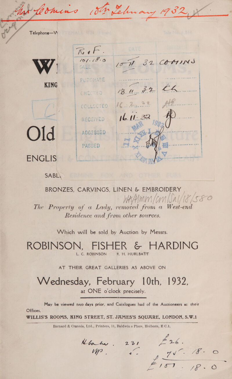  PASSED  SABL\ BRONZES, CARVINGS, LINEN . ER ROIDERT | The Property of a Lady, removed from a West- ae Residence and from other sources. Which will be sold by Auction by Messrs. ROBINSON, FISHER &amp; HARDING L. C. ROBINSON R. H. HURLBATT AT THEIR GREAT GALLERIES AS ABOVE ON Wednesday, February 10th, 1932, at ONE o'clock precisely. May be viewed two days prior, and Catalogues had of the Auctioneers at their Offices, WILLIS’S ROOMS, KING STREET, ST. JAMES’S SQUARE, LONDON, S.W.1   Barnard &amp; Crannis, Ltd., Printers, 11, Baldwin s Place, Holborn, E C.1, ee ee eg, ee: ae yi Pa y Le Wg 22a eee . aad