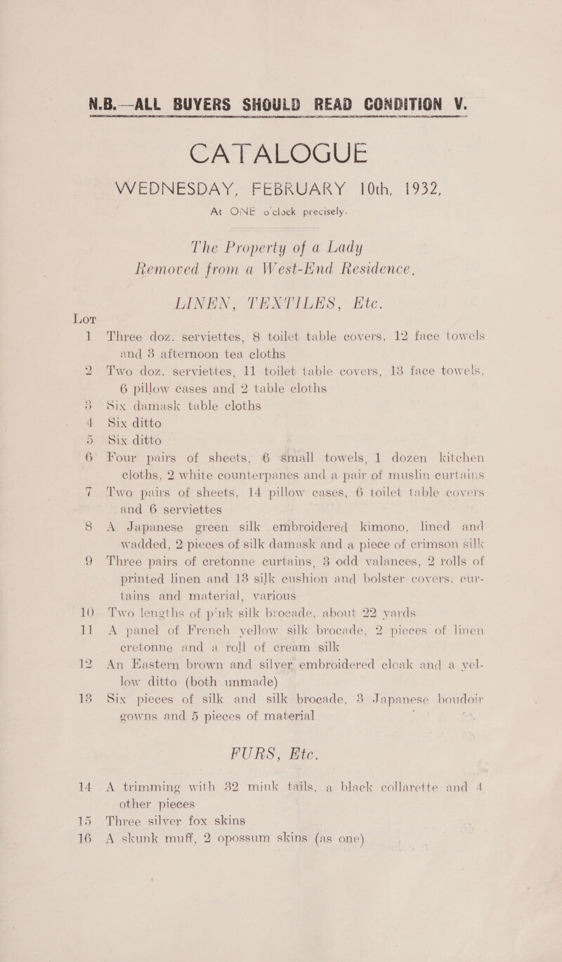 ~ 10 1] 13 14 15  CATALOGUE VVYEDNESDAY. FEBRUARY’ 10th, 1932, At ONE o'clock precisely, The Property of a Lady Removed from a West-End Residence. LINEN, THMTILES, Ete. Three doz. serviettes, 8 toilet table covers, 12 face towels and 8 afternoon tea cloths Two doz. serviettes, 11 toilet table covers, 13 face toweis, 6 pillow cases and 2 table cloths Six damask table cloths Six ditto Six ditto Four pairs of sheets, 6 small towels, 1 dozen kitchen cloths, 2 white counterpanes and a pair of muslin curtains Two pairs of sheets, 14 pillow cases, 6 toilet table covers and 6 serviettes | A Japanese green silk embroidered kimono, lined and wadded, 2 pieces of silk damask and a piece of crimson silk Three pairs of cretonne curtains, 8 odd valances, 2 rolls of printed linen and 18 silk cushion and bolster covers, cur- tains and material, various Two lengths of pnk silk brocade, about 22 yards A panel of French yellow silk brocade, 2 pieces of linen cretonne and a roll of cream silk An Eastern brown and silver embroidered cloak and a vel- low ditto (both unmade) Six pieces of silk and silk brocade, 8 Japanese boudoir gowns and 6 pieces of material @ FURS, Ftc. A trimming with 82 mink tails, a black collarette and 4 other pieces Three silver fox skins