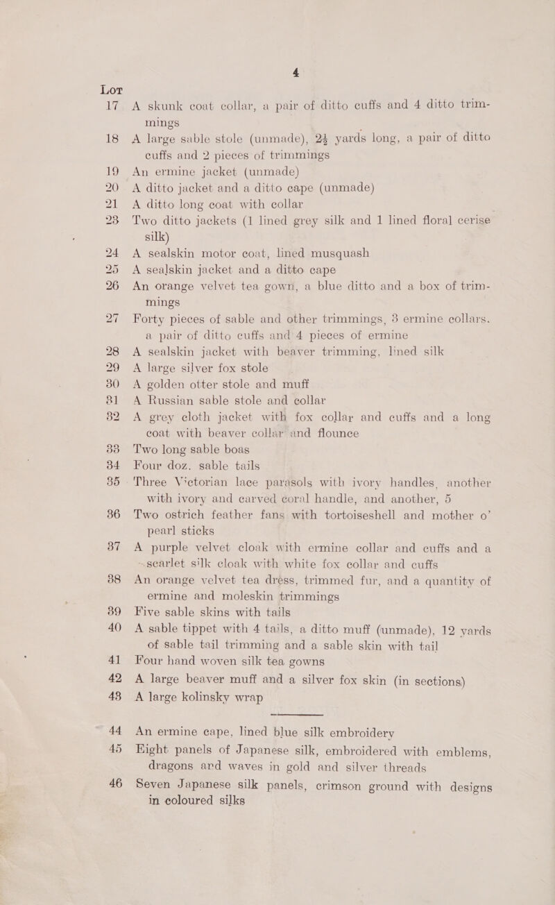 Lor 17 18 bo bo Or Be bo or) 45 4 A skunk coat collar, a pair of ditto cuffs and 4 ditto trim- mings A large sable stole (unmade), 24 yards long, a pair of ditto cuffs and 2 pieces of trimmings An ermine jacket (unmade) A ditto jacket and a ditto cape (unmade) A ditto long coat with collar : Two ditto jackets (1 lined grey silk and 1 lined floral cerise silk) A sealskin motor coat, lined musquash A sealskin jacket and a ditto cape An orange velvet tea gown, a blue ditto and a box of trim- mings Forty pieces of sable and other trimmings, 3 ermine collars. a pair of ditto cuffs and’4 pieces of ermine A sealskin jacket with beaver trimming, lined silk A large silver fox stole A golden otter stole and muff A Russian sable stole and collar A grey cloth jacket with fox collar and cuffs and a long coat with beaver collar and flounce Two long sable boas Four doz. sable tails with ivory and carved coral handie, and another, 5 Two ostrich feather fang with tortoiseshell and mother 0’ pearl sticks A purple velvet cloak with ermine collar and cuffs and a ~searlet silk cloak with white fox collar and cuffs An orange velvet tea dress, trimmed fur, and a quantity of ermine and moleskin trimmings Five sable skins with tails A sable tippet with 4 tails, a ditto muff (unmade), 12 yards of sable tail trimming and a sable skin with tail Four hand woven silk tea gowns A large beaver muff and a silver fox skin (in sections)  An ermine eape, lined blue silk embroidery Kight panels of Japanese silk, embroidered with emblems, dragons ard waves in gold and silver threads Seven Japanese silk panels, crimson ground with designs in coloured silks