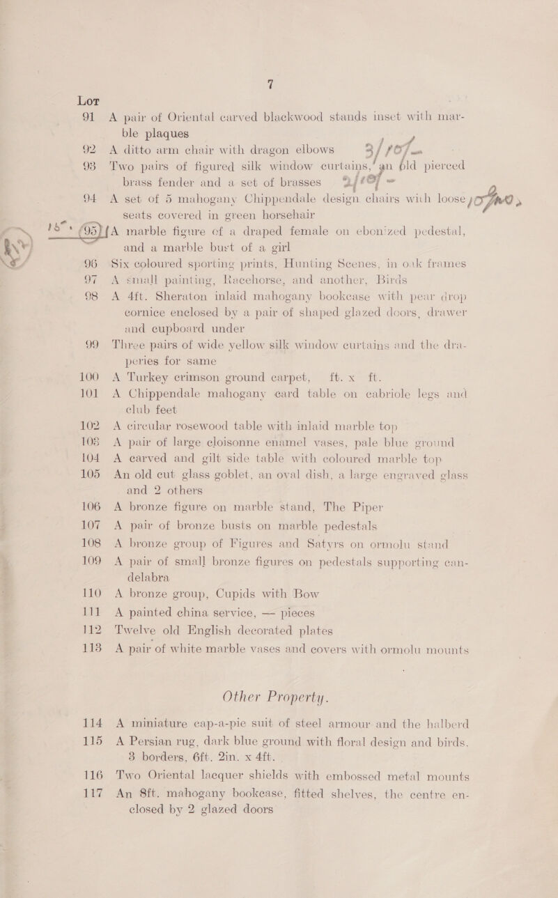 91  114 115 116 a e A pair of Oriental carved blackwood stands imset with mar- ble plaques , A ditto arm chair with dragon elbows af rO Two pars of figured silk window curtains, jy ha Cita brass fender and a set of brasses yj #&amp;, A set of 5 mahogany Chippendale design chairs with loose )O FAA» seats covered in green horsehair A marble figure cf a draped female on ebon'zed pedestal, and a marble burt of a girl Six coloured sporting prints, Hunting Scenes, in oak frames A small painting, Racehorse, and another, Birds A 4ft. Sheraton inlaid mahogany bookcase with pear drop cornice enclosed by a pair of shaped glazed doors, drawer and cupboard under Three pairs of wide yellow silk window curtains and the dra- peries for same A Turkey crimson ground carpet, ft. x ft. A Chippendale mahogany card table on cabriole legs and club feet A circular rosewood table with inlaid marble top A pair of large cloisonne enamel vases, pale blue ground A carved and gilt side table with coloured marble top An old cut glass goblet, an oval dish, a large engraved glass and 2 others A bronze figure on marble stand, The Piper A pair of bronze busts on marble pedestals A bronze group of Figures and Satyrs on ormolu stand A pair of small bronze figures on pedestals supporting can- delabra A bronze group, Cupids with Bow A painted china service, — pieces Twelve old English decorated plates A pair of white marble vases and covers with ormolu mounts Other Property. A miniature cap-a-pie suit of steel armour and the halberd A Persian rug, dark blue ground with floral design and birds. 3 borders, 6ft. 2in. x 4ft. | Two Oriental lacquer shields with embossed metal mounts An 8ft. mahogany bookease, fitted shelves, the centre en-