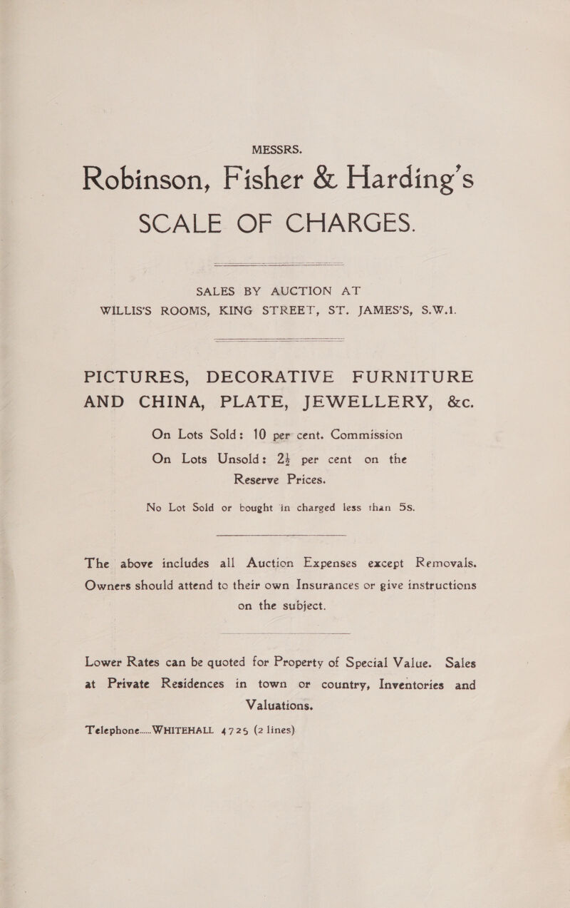 MESSRS. Robinson, Fisher &amp; Harding's SCALE OF CHARGES.   SALES BY AUCTION AT WILLIS’S ROOMS, KING STREET, ST. JAMES’S, S.W.1.   PICTURES, DECORATIVE FURNITURE AND CHINA, PLATE, JEWELLERY, &amp;c, On Lots Sold: 10 per cent. Commission On Lots Unsold: 24 per cent on the Reserve Prices. No Lot Sold or bought in charged less than 5s. The above includes all Auction Expenses except Removals. Owners should attend to their own Insurances or give instructions on the subject.  Lower Rates can be quoted for Property of Special Value. Sales at Private Residences in town or country, Inventories and Valuations. Telephone... WHITEHALL 4725 (2 lines)
