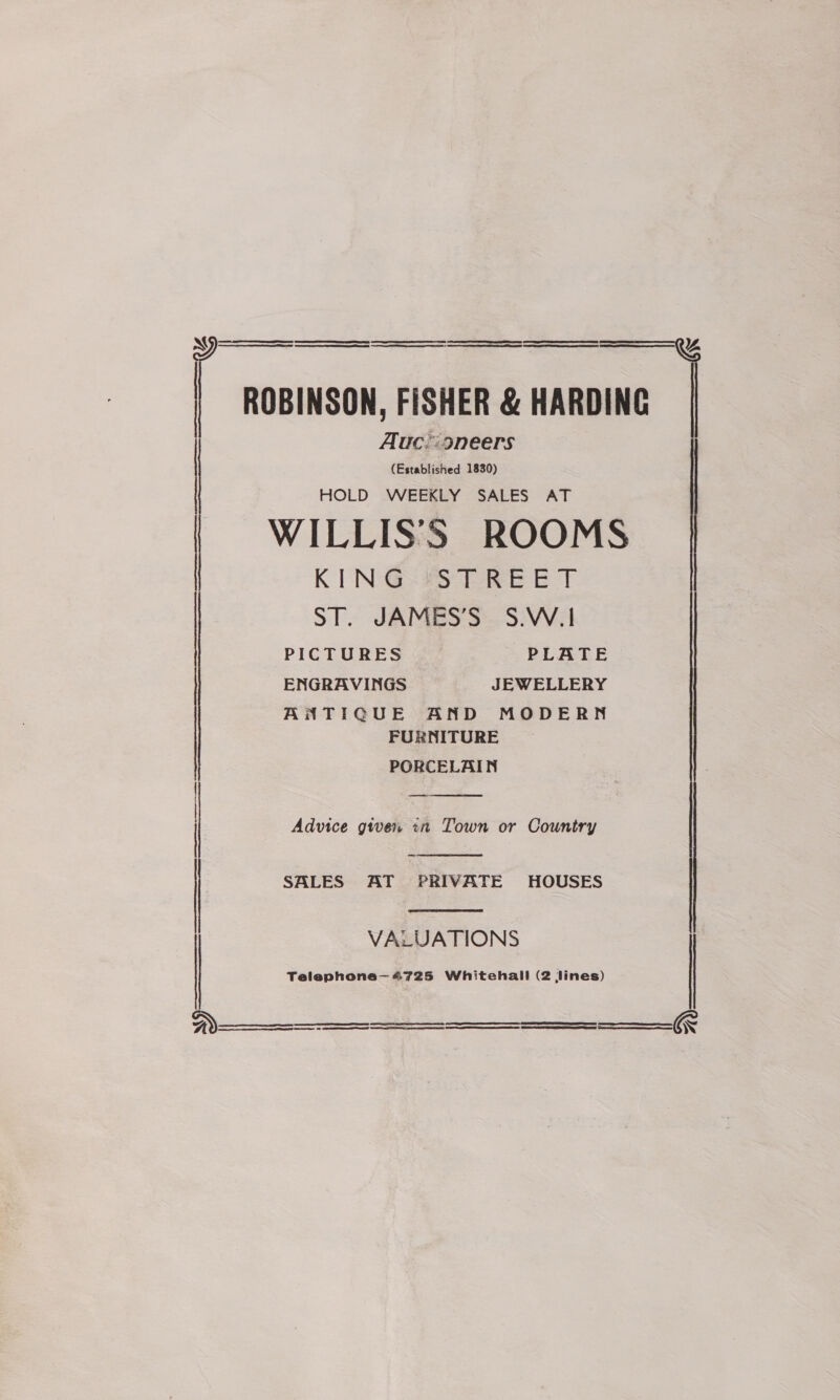  i ROBINSON, FISHER &amp; HARDING Auc.:9neers (Establisned 1830) HOLD WEEKLY SALES AT | | WILLIS’S ROOMS KING STREET ST. JAMES’S S.W.1 : ENGRAVINGS JEWELLERY ANTIQUE AND MODERN FURNITURE PORCELAIN  Advice given <n Town or Country |  SALES AT PRIVATE HOUSES |  VALUATIONS Telephone— 4725 Whitehall (2 Jines)         