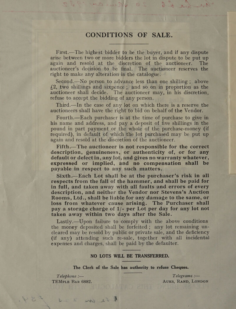 CONDITIONS OF SALE. First.—The highest bidder to be the buyer, and if any dispute arise between two or more bidders the lot in dispute to be put up again and resold at the discretion of the auctioneer. The auctioneer’s decision to be final. The auctioneer reserves the right to make any alteration in the catalogue. Second.—No person to advance less than one shilling ; above £2, two shillings and sixpence ; and so on in proportion as the auctioneer shall decide. The auctioneer may, in his discretion, refuse to accept the bidding of any person. Third.—In the case of any lot on which there is a reserve the auctioneers shall have the right to bid on behalf of the Vendor. Fourth.—Each purchaser is at the time of purchase to give in his name and address, and pay a deposit of five shillings in the pound in part payment or the whole of the purchase-money (if required), in default of which the lot purchased may be put up again and resold at the discretion of the auctioneer. Fifth.—The auctioneer is not responsible for the correct description, genuineness, or authenticity of, or for any default or defectin, any lot, and gives no warranty whatever, expressed or implied, and no compensation shall be payable in respect to any such matters. Sixth.—Each Lot shall be at the purchaser’s risk in all respects from the fall of the hammer, and shall be paid for in full, and taken away with all faults and errors of every description, and neither the Vendor nor Stevens’s Auction Rooms, Ltd., shall be liable for any damage to the same, or loss from whatever cause arising. The Purchaser shall pay a storage charge of 1/- per Lot per day for any lot not taken away within two days after the Sale. Lastly.—Upon failure to comply with the above conditions the money deposited shall be forfeited; any lot remaining un- cleared may be resold by public or private sale, and the deficiency (if any) attending such re-sale, together with all incidental expenses and charges, shall be paid by the defaulter.  NO LOTS WILL BE TRANSFERRED. The Clerk of the Sale has authority to refuse Cheques. Telephone :— Telegrams :— TEMPLE Bar 6882. Auxks, RanpD, LONDON