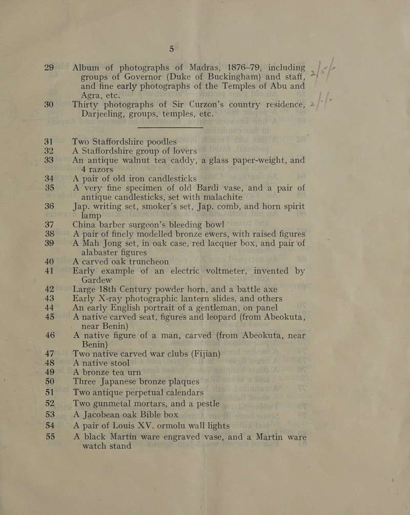 29 30 31 32 33 34 35 36 37 38 39 40 4] 42 43 44 45 46 47 48 49 50 51 52 53 54 55 5 Album of photographs of Madras, 1876~79, including .- groups of Governor (Duke of Buckingham) and staff, ~) and fine early photographs of the Temples of Abu and Agra, etci?* Thirty photographs of Sir Curzon’s country residence, Darjeeling, groups, temples, etc. Two Staffordshire poodles A Staffordshire group of lovers An antique walnut tea caddy, a glass paper-weight, and 4 razors A pair of old iron candlesticks A very fine specimen of old Bardi vase, and a pair of antique candlesticks, set with malachite Jap. writing set, smoker’s set, Jap. comb, and horn spirit lamp China barber surgeon’s bleeding bowl A pair of finely modelled bronze ewers, with raised figures A Mah Jong set, in oak case, red lacquer box, and pair of alabaster figures A carved oak truncheon Early example of an electric voltmeter, invented by Gardew Large 18th Century powder horn, and a battle axe Early X-ray photographic lantern slides, and others An early English portrait of a gentleman, on panel A native carved seat, figures and leopard (from Abeokuta, near Benin) A native figure of a man, carved (from Abeokuta, near Benin) Two native carved war clubs (Fijian) A native stool A bronze tea urn Three Japanese bronze plaques Two antique perpetual calendars Two gunmetal mortars, and a pestle A Jacobean oak Bible box A pair of Louis XV. ormolu wall lights A black Martin ware engraved vase, and a Martin ware watch stand