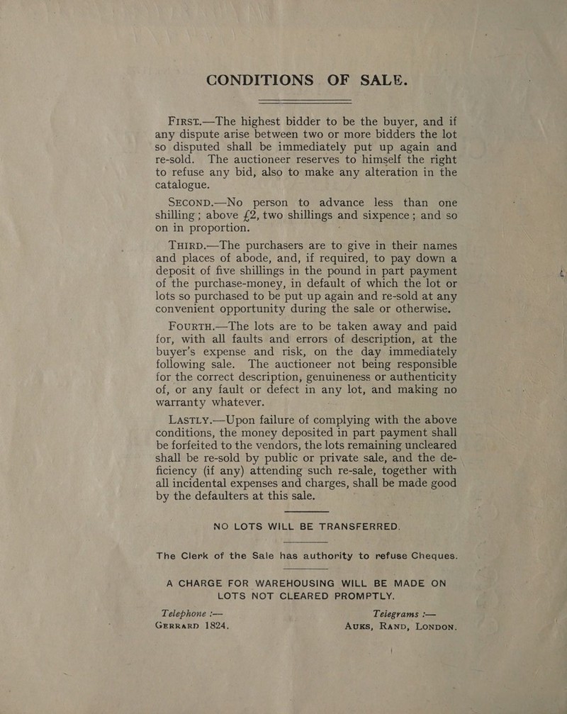 CONDITIONS OF SALE. First.—The highest bidder to be the buyer, and if any dispute arise between two or more bidders the lot so disputed shall be immediately put up again and re-sold. The auctioneer reserves to himself the right to refuse any bid, also to make any alteration in the catalogue. SECOND.—No person to advance less than one shilling ; above £2, two shillings Me sixpence ; and so on in proportion. THIRD.—The purchasers are to give in their names and places of abode, and, if required, to pay down a deposit of five shillings in the pound in part payment of the purchase-money, in default of which the lot or lots so purchased to be put up again and re-sold at any convenient opportunity during the sale or otherwise. FourtTH.—The lots are to be taken away and paid for, with all faults and errors of description, at the buyer’s expense and risk, on the day immediately following sale. The auctioneer not being responsible for the correct description, genuineness or authenticity of, or any fault or defect in au lot, and making no warranty whatever. LastLty.—Upon failure of complying with the above conditions, the money deposited in part payment shall be forfeited to the vendors, the lots remaining uncleared shall be re-sold by public or private sale, and the de- ficiency (if any) attending such re-sale, together with all incidental expenses and charges, shall be made ee0G by the defaulters at this sale. NO LOTS WILL BE TRANSFERRED. The Clerk of the Sale has authority to refuse Cheques. A CHARGE FOR WAREHOUSING WILL BE MADE ON LOTS NOT CLEARED PROMPTLY. Telephone :— Telegrams :— GERRARD 1824, AUKS, Ranp, Lonpon.