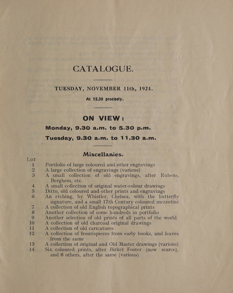 CATALOGUE. TUESDAY, NOVEMBER lIith, 1924. At 12.30 precisely. ON VIEW: Monday, 9.30 a.m. to 5.30 p.m. Tuesday, 9.30 a.m. to 11.30 a.m. Miscellanies. Portfolio of large coloured and other engravings A large collection of engravings (various) A small collection of old engravings, after Rubens, Berghem, etc. A small collection of original water-colour drawings Ditto, old coloured and other prints and engravings An etching, by Whistler, Chelsea, with the butterfly signature, and a small 17th Century coloured mezzotint A collection of old English topographical prints Another collection of some hundreds in portfolio Another selection of old prints of all parts of the world A collection of old charcoal original drawings A collection of old caricatures A collection of frontispieces from early books, and leaves from the same A collection of original and Old Master drawings (various) Six coloured prints, after Birket Foster (now scarce), and 6 others, after the same (various)