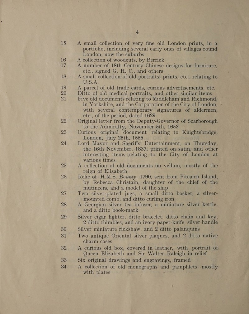 A small collection of very fine old London prints, in a portfolio, including several early ones of villages round London, now the suburbs A collection of woodcuts, by Berrick A number of 18th Century Chinese designs for furniture, etc., signed G. H. C., and others A small collection of old portraits, prints, etc., relating to eS AY A parcel of old trade cards, curious advertisements, etc. Ditto of old medical portraits, and other similar items Five old documents relating to Middleham and Richmond, in Yorkshire, and the Corporation of the City of London, with several contemporary signatures of aldermen, etc., of the period, dated 1629 Original letter from the Deputy-Governor of Scarborough to the Admiralty, November 5th, 1653 Curious original document relating to Knightsbridge, London, July 25th, 1555 Lord Mayor and Sheriffs’ Entertainment, on Thursday, the 16th November, 1837, printed on satin, and other interesting items relating to the City of London at various times A collection of old documents on vellum, mostly of the reign of Elizabeth Relic of H.M.S. Bounty, 1790, sent from Pitcairn Island, by Rebecca Christain, daughter of the chief of the mutineers, and a model of the ship Two silver-plated jugs, a small ditto basket, a silver- mounted comb, and ditto curling iron A Georgian silver tea infuser, a miniature silver kettle, and a ditto book-mark Silver cigar lighter, ditto bracelet, ditto chain a key, 2 ditto thimbles, and an ivory paper-knife, silver handle Silver miniature rickshaw, and 2 ditto palanquins Two antique Oriental silver plaques, and 2 ditto native charm cases A curious old box, covered in leather, with portrait of Queen Elizabeth and Sir Walter Raleigh in relief Six original drawings and engravings, framed A collection of old monographs pid pe mostly with plates