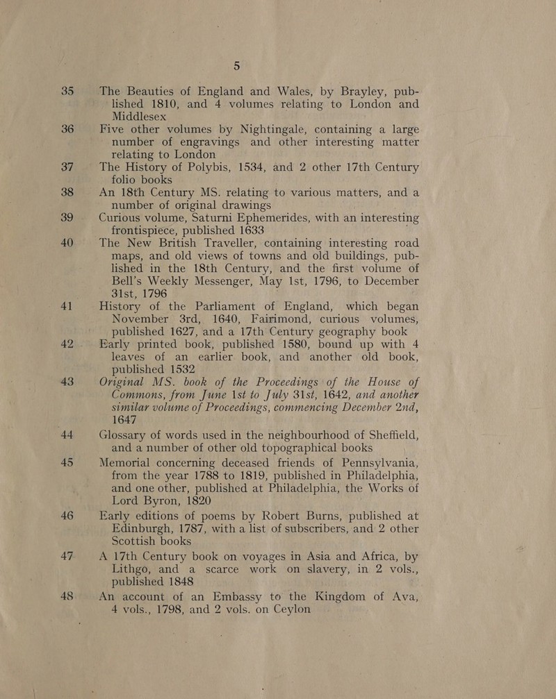 35 36 37 38 39 40 43 Ad 45 46 47 48 5 lished 1810, and 4 volumes relating to London and Middlesex Five other volumes by Nightingale, containing a large number of engravings and other interesting matter relating to London The History of Polybis, 1534, and 2 other 17th Century folio books number of original drawings Curious volume, Saturni Ephemerides, with an 1 interesting frontispiece, published 1633 The New British Traveller, containing interesting road maps, and old views of towns and old buildings, pub- lished in the 18th Century, and the first volume of Bell’s Weekly Messenger, May Ist, 1796, to December 3ist, 1796 History of the Parliament of England, which began November 3rd, 1640, Fairimond, curious volumes, published 1627, and a 17th Century geography book Early printed book, published 1580, bound up with 4 leaves of an earlier book, and another old book, published 1532 Onginal MS. book of the Proceedings of the House of Commons, from June 1st to July 31st, 1642, and another simular volume of Proceedings, commencing December 2nd, 1647 Glossary of words used in the neighbourhood of Sheffield, and a number of other old topographical books Memorial concerning deceased friends of Pennsylvania, from the year 1788 to 1819, published in Philadelphia, and one other, published at Philadelphia, the Works of Lord Byron, 1820 Early editions of poems by Robert Burns, published at Edinburgh, 1787, with a list of subscribers, and 2 other Scottish books A 17th Century book on voyages in Asia and Africa, by Lithgo, and a scarce work on slavery, in 2 vols., published 1848 An account of an Embassy to the Kingdom of Ava, 4 vols., 1798, and 2 vols. on Ceylon