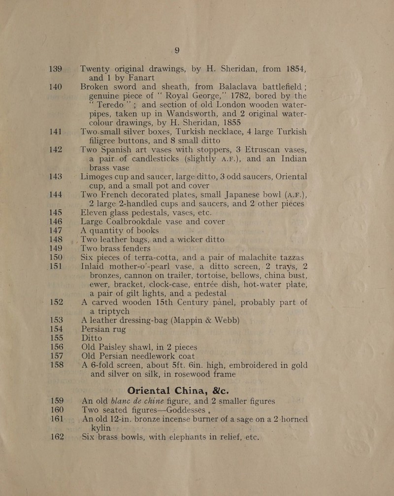 140 142 143 144 145 146 147 148 149 150 151 153 154 155 (157 158 159 160 9 Twenty original drawings, by H. Sheridan, from 1854, and | by Fanart Broken sword and sheath, from Balaclava battlefield ; genuine piece of ‘‘ Royal George,’’ 1782, bored by the “Teredo’’; and section of old London wooden water- pipes, taken up in Wandsworth, and 2 original water- colour drawings, by H. Sheridan, 1855 Two.small silver boxes, Turkish necklace, 4 large Turkish filigree buttons, and 8 small ditto Two Spanish art vases with stoppers, 3 Etruscan vases, a pair-of candlesticks (slightly aA.F.), and an Indian brass vase cup, and a small pot and cover Two French decorated plates, small Japanese bowl (A.F.), 2 large 2-handled cups and saucers, and 2 other pieces Eleven glass pedestals, vases, etc. Large Coalbrookdale vase and cover A quantity of books Two brass fenders Inlaid mother-o’-pearl vase, a ditto screen, 2 trays, 2 bronzes, cannon on trailer, tortoise, bellows, china bust, ewer, bracket, clock-case, entrée dish, hot-water plate, a pair of gilt lights, and a pedestal A carved wooden 15th Century panch probably part of a triptych | A leather dressing-bag (Mappin x Webb) Persian rug Ditto Old Paisley shawl, in 2 pieces Old Persian needlework coat and silver on silk, in rosewood frame Oriental China, We. An old blanc de chine figure, and 2 ppelict figures Two seated figures—Goddesses , kylin. -
