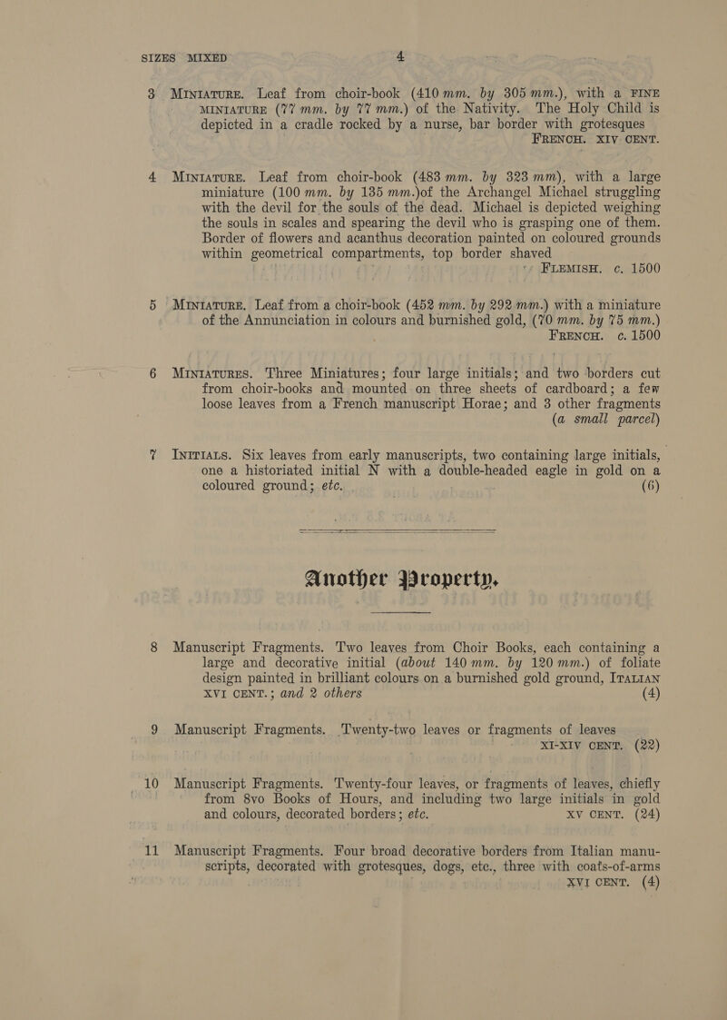 10 nsx MINIATURE (7% mm. by 77 mm.) of the Nativity. The Holy Child is depicted in a cradle rocked by a nurse, bar border with grotesques FRENCH. XIV CENT. Miniature. Leaf from choir-book (483 mm. by 323 mm), with a large miniature (100 mm. by 135 mm.)of the Archangel Michael struggling with the devil for the souls of the dead. Michael is depicted weighing the souls in scales and spearing the devil who is grasping one of them. Border of flowers and acanthus decoration painted on coloured grounds within Be omnetaieal COURA RIO ent top border shaved | ‘ FLEMISH. c. 1500 Miniature. Leaf from a choir-book (452 mm. by 292mm.) with a miniature of the Annunciation in colours and burnished gold, (70 mm. by 75 mm.) FRENCH. c. 1500 MintaturES. Three Miniatures; four large initials; and two borders cut from choir-books and mounted on three sheets of cardboard; a few loose leaves from a French manuscript Horae; and 3 other fragments (a small parcel) Inirtats. Six leaves from early manuscripts, two containing large initials, | one a historiated initial N with a double-headed eagle in gold on a coloured ground; etc. | (6)   Another Broperty, Manuscript Fragments. Two leaves from Choir Books, each containing a large and decorative initial (about 140mm. by 120 mm.) of foliate design painted in brilliant colours on a burnished gold ground, ITALIAN XVI CENT.; and 2 others (4) Manuscript Fragments. ‘Twenty-two leaves or fragments of leaves XI-XIV CENT. (22) Manuscript Fragments. Twenty-four leaves, or fragments of leaves, chiefly from 8vo Books of Hours, and including two large initials in gold and colours, decorated borders ; etc. XV CENT. (24) Manuscript Fragments. Four broad decorative borders from Italian manu- scripts, decorated with grotesques, dogs, etc., three with coats-of-arms