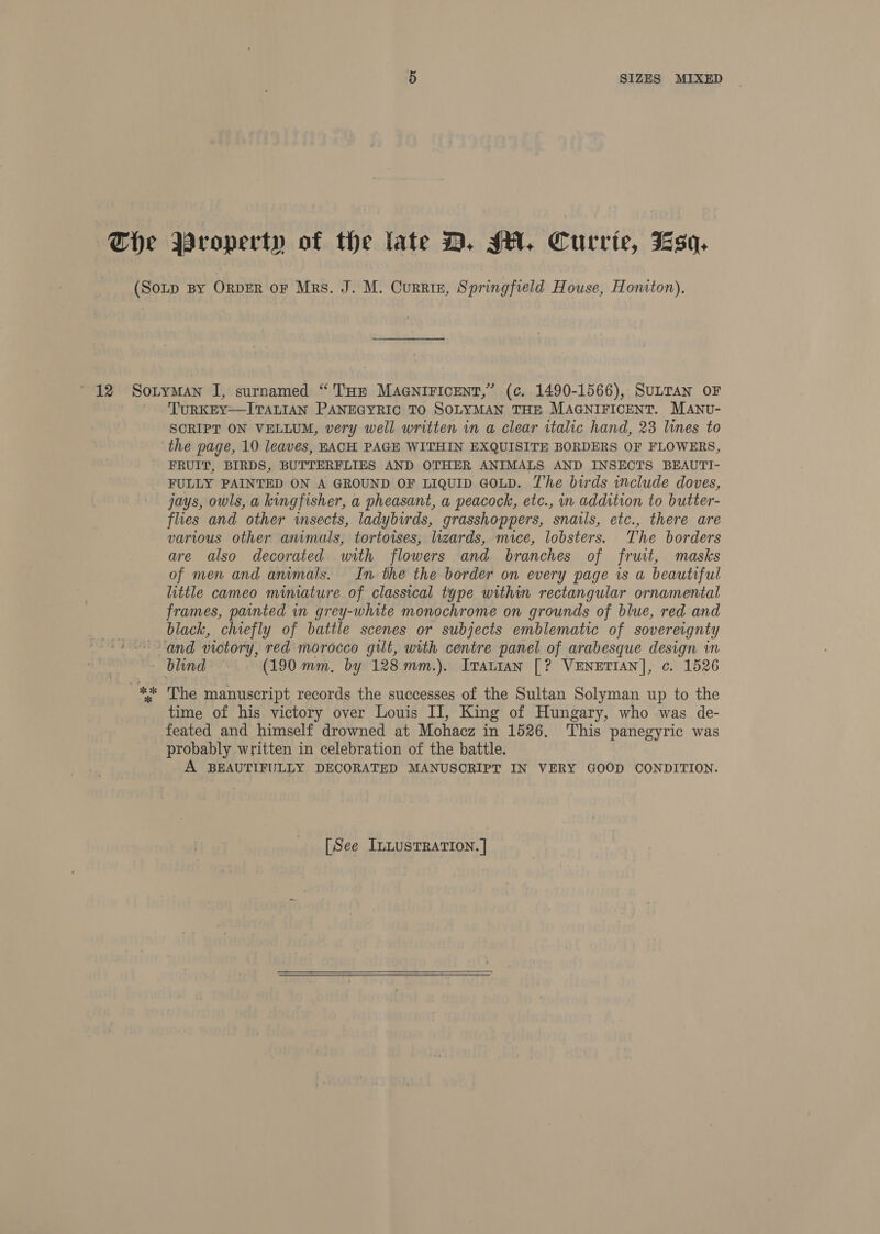 ~The Property of the late D. JH. Currie, Fsq. TURKEY—ITALIAN PANEGYRIC TO SOLYMAN THE MAGNIFICENT. MANU- SCRIPT ON VELLUM, very well written in a clear italic hand, 23 lines to the page, 10 leaves, EACH PAGE WITHIN EXQUISITE BORDERS OF FLOWERS, FRUIT, BIRDS, BUTTERFLIES AND OTHER ANIMALS AND INSECTS BEAUTI- FULLY PAINTED ON A GROUND OF LIQUID GOLD. The birds include doves, jays, owls, a kingfisher, a pheasant, a peacock, etc., in addition to butter- flies and other insects, ladybirds, grasshoppers, snails, etc., there are various other ammals, tortoises, lizards, mice, lobsters. The borders are also decorated with flowers and branches of fruit, masks of men and anumals. In the the border on every page is a beautiful little cameo miniature of classical type within rectangular ornamental frames, painted in grey-white monochrome on grounds of blue, red and black, chiefly of battle scenes or subjects emblematic of sovereignty % The manuscript records the successes of the Sultan Solyman up to the time of his victory over Louis IJ, King of Hungary, who was de- feated and himself drowned at Mohacz in 1526. This panegyric was probably written in celebration of the battle. A BEAUTIFULLY DECORATED MANUSCRIPT IN VERY GOOD CONDITION.