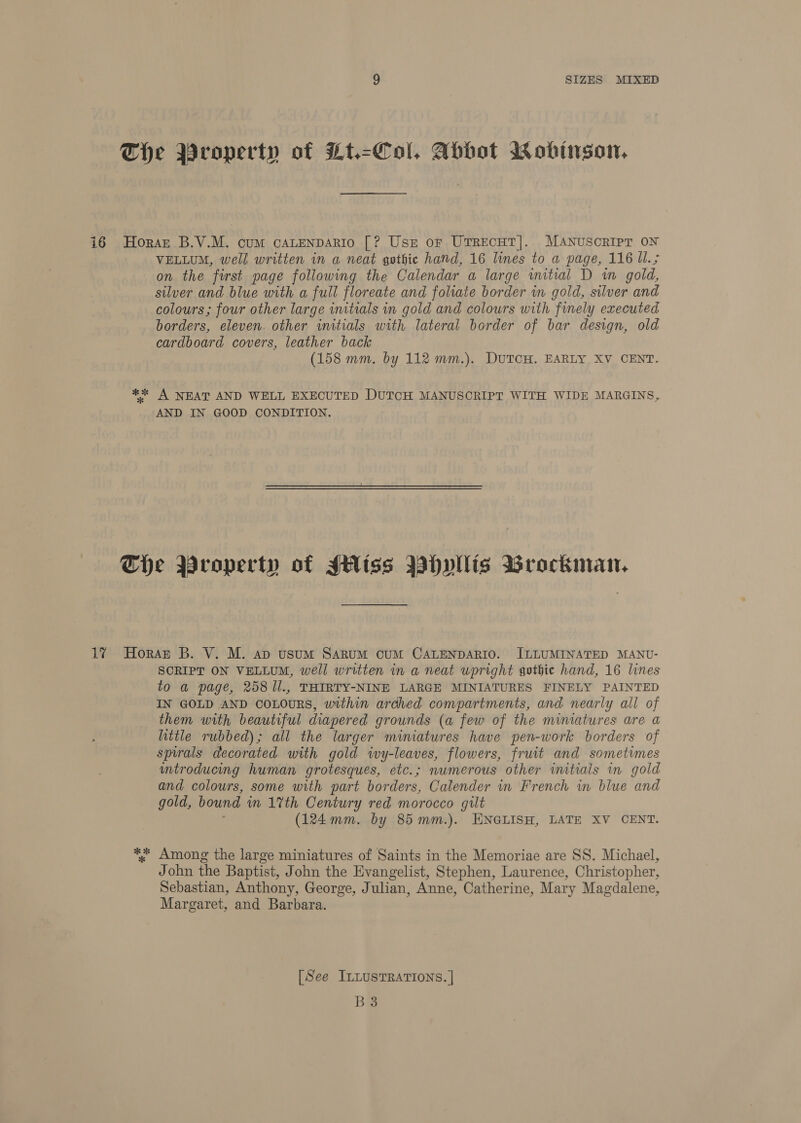 17 VELLUM, well written in a neat gothic hand, 16 lines to a page, 116 UI. ; on the furst page following the Calendar a large wmitial D in gold, silver and blue with a full floreate and folate border in gold, silver and colours; four other large initials in gold and colours with finely executed borders, eleven. other initials with lateral border of bar design, old cardboard covers, leather back (158 mm. by 112 mm.). DuTCH. EARLY XV CENT. AND IN GOOD CONDITION. SCRIPT ON VELLUM, well written in a neat upright gothic hand, 16 lines to a page, 258 1l., THIRTY-NINE LARGE MINIATURES FINELY PAINTED IN GOLD AND COLOURS, within arched compartments, and nearly all of them with beautiful diapered grounds (a few of the miniatures are a little rubbed) ; all the larger mimatures have pen-work borders of spirals decorated with gold ivy-leaves, flowers, fruit and sometimes untroducing human grotesques, etc.; numerous other initials in gold and colours, some with part borders, Calender in French in blue and gold, bound wn 1%th Century red morocco gilt (124mm. by 85mm.). ENGLISH, LATE XV CENT. Among the large miniatures of Saints in the Memoriae are SS. Michael, John the Baptist, John the Evangelist, Stephen, Laurence, Christopher, Sebastian, Anthony, George, Julian, Anne, Catherine, Mary Magdalene, Margaret, and Barbara. [See ILLUSTRATIONS. | B3