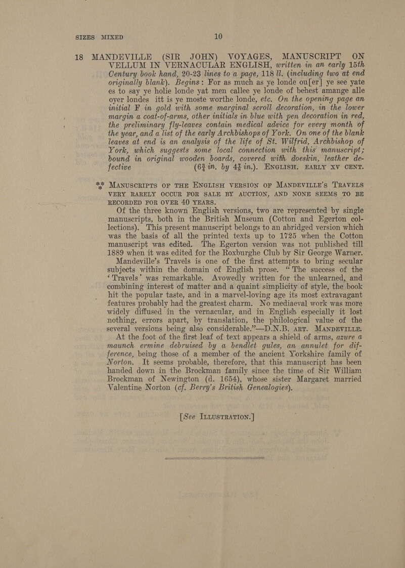 VELLUM IN VERNACULAR ENGLISH, written in an early 15th Century book hand, 20-23 lines to a page, 118 ll. (including two at end originally blank). Begins: For as much as ye londe ou[er]| ye see yate es to say ye holie londe yat men callee ye londe of behest amange alle oyer londes itt is ye moste worthe londe, etc. On the opening page an initial F in gold with some marginal scroll decoration, mn the lower margin a coat-of-arms, other initials in blue with pen decoration in red, the preliminary fly-leaves contain medical advice for every month of the year, and a list of the early Archbishops of York. On one of the blank leaves at end is an analysis of the life of St. Wilfrid, Archbishop of York, which suggests some local connection with this manuscript; bound in original wooden boards, covered with doeskin, leather de- fectwe (63 1n. by 4$%n.). ENGLISH. EARLY XV CENT. VERY RARELY OCCUR FOR SALE BY AUCTION, AND NONE SEEMS TO BE RECORDED FOR OVER 40 YEARS. , Of the three known English versions, two are represented by single lections). This present manuscript belongs to an abridged version which was the basis of all the printed texts up to 1725 when the Cotton manuscript was edited. The Egerton version was not published till 1889 when it was edited for the Roxburghe Club by Sir George Warner. Mandeville’s Travels is one of the first attempts to bring secular subjects within the domain of English prose. “The success of the ‘Travels’ was remarkable. Avowedly written for the unlearned, and combining interest of matter and a quaint simplicity of style, the book hit the popular taste, and in a marvel-loving age its most extravagant features probably had the greatest charm. No mediaeval work was more widely diffused in the vernacular, and in English especially it lost nothing, errors apart, by translation, the philological value of the several versions being also considerable.”—D.N.B. art. MANDEVILLE. At the foot of the first leaf of text appears a shield of arms, azure a maunch ermine debruised by a bendlet gules, an annulet for dif- ference, being those of a member of the ancient Yorkshire family of Norton. It seems probable, therefore, that this manuscript has been handed down in the Brockman family since the time of Sir William Brockman of Newington (d. 1654), whose sister Margaret married Valentine Norton (cf. Berry’s British Genealogies). [See ILLUSTRATION. |  