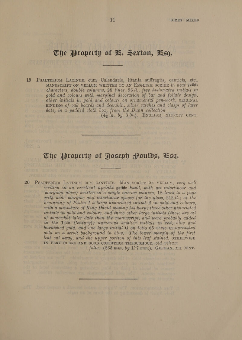 The Wroperty of 3, Sexton, Jsq. 19 PsaLTERIUM Latinum cum Calendario, litania suffragiis, canticis, etc., MANUSCRIPT ON VELLUM WRITTEN BY AN ENGLISH SCRIBE in neat gothic characters, double columns, 28 lines, 96 ll., fwe historiated initials im gold and colours with marginal decoration of bar and foliate design, other wmitials wn gold and colours on ornamental pen-work, ORIGINAL BINDING of oak boards and deerskin, silver catches and clasps of later date, in a RACES cloth box, from the Dunn collection (44 in. by 3%n.), EENGLISH, XIII-XIV CENT.   The Wroperty of Foseph spoulds, Jsq. 20 PSsALTERIUM LAaTINUM CUM CANTICIS. MANUSCRIPT ON VELLUM, very well written in an excellent upright gothic hand, with an interlinear and marginal gloss; written in a single narrow column, 18 lines to a page with wide margins and interlinear spaces for the gloss, 212 1l.; at the beginning of Psalm I a large historiated initial B in gold and colours, with a mimature of King David playing his harp; three other historiated wmitials in gold and colours, and three other large initials (these are all of somewhat later date than the manuscript, and were probably added m the 14th Century); numerous smaller initials in red, blue and - burnished gold, and one large wmitial Q on folio 65 verso in burnished gold on a scroll background in blue. The lower margin of the first leaf cut away, and the upper portion of this leaf stained, OTHERWISE IN VERY CLEAN AND GOOD CONDITION THROUGHOUT, old vellum folio. (265 mm. by 177 mm.). GERMAN, XII CENT. 