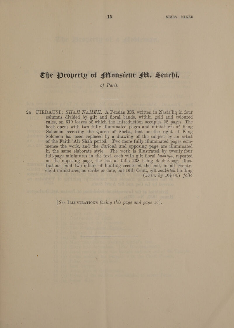 Che Property of JHonsieur JH. Senedt, of Paris. 24 FIRDAUSI: SHAH NAMEH. A Persian MS. written in Nasta’lig in four columns divided by gilt and floral bands, within gold and coloured rules, on 610 leaves of which the Introduction occupies 22 pages. The book opens with two fully illuminated pages and miniatures of King Solomon receiving the Queen of Sheba, that on the right of King Solomon has been replaced by a drawing of the subject by an artist of the Faith ’Ali Shah period. T'wo more fully illuminated pages com- mence the work, and the Sarlowh and opposing page are illuminated in the same elaborate style. ‘The work is illustrated by twenty four full-page miniatures in the text, each with gilt floral hashiya, repeated on the opposing page, the two at folio 238 being double-page illus- trations, and two others of hunting scenes at the end, in all twenty- eight miniatures, no scribe or date, but 16th Cent., gilt sookhteh binding (15 im. by 104 in.) folio [See InLustRations facing this page and page 16. 