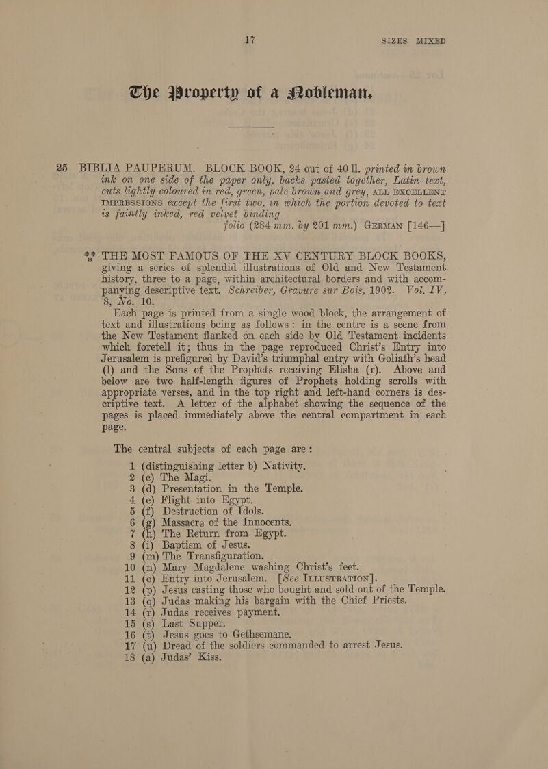 The Wropecty of a Mobleman, ink on one side of the paper only, backs pasted together, Latin text, cuts lightly coloured in red, green, pale brown and grey, ALL EXCELLENT IMPRESSIONS except the first two, in which the portion devoted to teat is faintly wnked, red velvet binding folio (284 mm. by 201 mm.) GERMAN [146—] THE MOST FAMOUS OF THE XV CENTURY BLOCK BOOKS, giving a series of splendid illustrations of Old and New Testament history, three to a page, within architectural borders and with accom- panying descriptive text. Schreiber, Gravure sur Bois, 1902. Vol. LV, Cardy Onn LO: Each page is printed from a single wood block, the arrangement of text and illustrations being as follows: in the centre is a scene from the New Testament flanked on each side by Old Testament incidents which foretell it; thus in the page reproduced Christ’s Entry into Jerusalem is prefigured by David’s triumphal entry with Goliath’s head (1) and the Sons of the Prophets receiving Elisha (r). Above and below are two half-length figures of Prophets holding scrolls with appropriate verses, and in the top right and left-hand corners is des- criptive text. A letter of the alphabet showing the sequence of the pages is placed immediately above the central compartment in each page. The central subjects of each page are: (distinguishing letter b) Nativity. (c) The Magi. (d) Presentation in the Temple. (e) Flight into Egypt. (f) Destruction of Idols. (g) Massacre of the Innocents. (h) The Return from Egypt. (i) Baptism of Jesus. (m) The Transfiguration. 10 (n) Mary Magdalene washing Christ’s feet. 11 (o) Entry into Jerusalem. [See ILLUSTRATION]. 12 (p) Jesus casting those who bought and sold out of the Temple. 13 (q) Judas making his bargain with the Chief Priests. 14 (r) Judas receives payment. 15 (s) Last Supper. 16 (t) Jesus goes to Gethsemane, 18 (a) Judas’ Kiss. WMIEDoiPWWwH