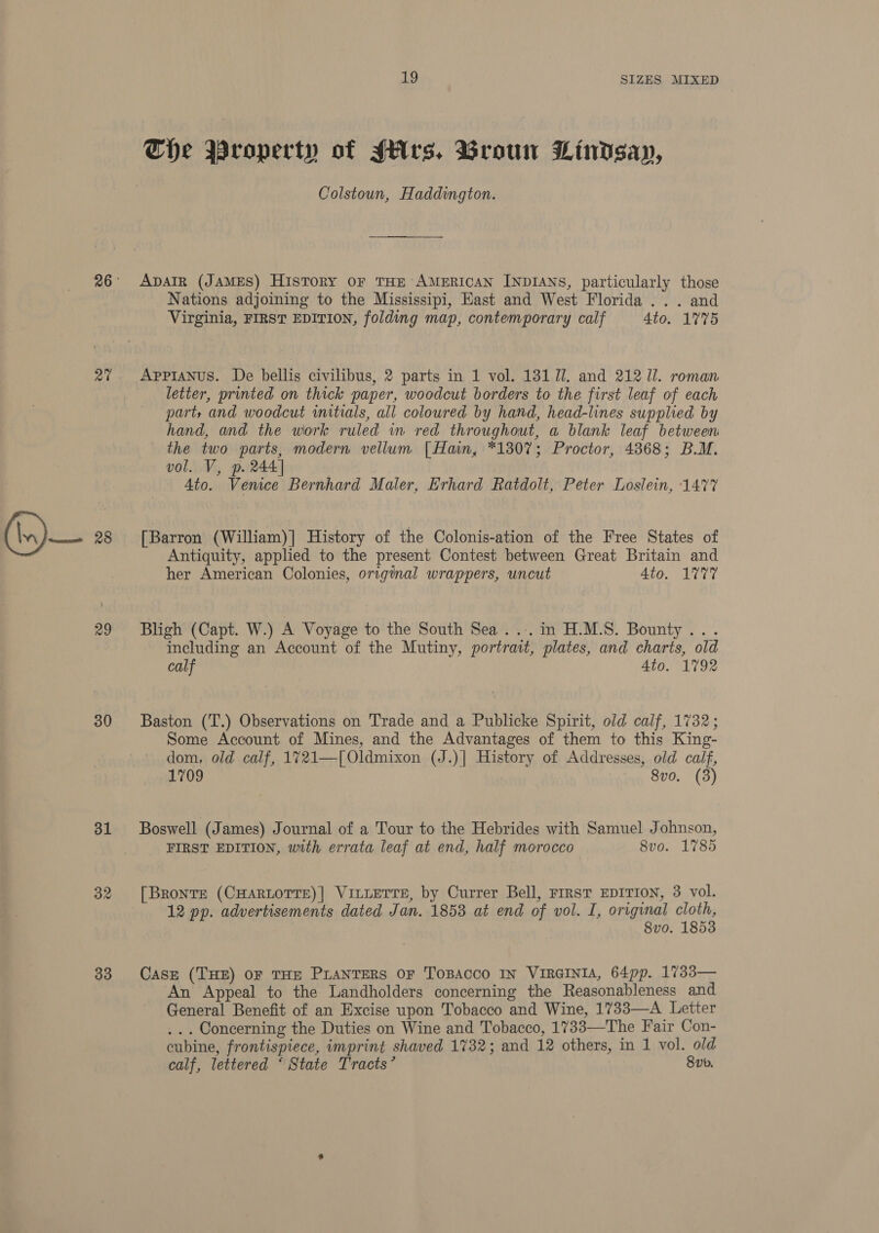at 29 30 31 33 19 SIZES MIXED The Property of JHrs. Broun Lindsay, Colstoun, Haddington. ADAIR (JAMES) History oF THE AMERICAN INDIANS, particularly those Nations adjoining to the Mississipi, East and West Florida ... and Virginia, FIRST EDITION, folding map, contemporary calf 4to. 1775 Appianus. De bellis civilibus, 2 parts in 1 vol. 131 7. and 212 ll. roman letter, printed on thick paper, woodcut borders to the first leaf of each parts and woodcut initials, all coloured by hand, head-lines supplied by hand, and the work ruled in red throughout, a blank leaf between the two parts, modern vellum [Hain, *1307; Proctor, 4868; B.M. vol. V, p. 244] 4to. Venice Bernhard Maler, Erhard Ratdolt, Peter Loslein, 1477 [Barron (William)] History of the Colonis-ation of the Free States of Antiquity, applied to the present Contest between Great Britain and her American Colonies, original wrappers, uncut 4to. 1777 Bligh (Capt. W.) A Voyage to the South Sea ..:. in H.M.S. Bounty... including an Account of the Mutiny, portrait, plates, and charts, old calf | 4to. 1792 Baston (T.) Observations on Trade and a Publicke Spirit, old calf, 1732; Some Account of Mines, and the Advantages of them to this King- dom, old calf, 1721—[Oldmixon (J.)| History of Addresses, old calf, 1709 8vo. (3) Boswell (James) Journal of a Tour to the Hebrides with Samuel Johnson, FIRST EDITION, with errata leaf at end, half morocco 8vo. 1785 [Bronts (CHARLOTTE)] VILLETTE, by Currer Bell, First EDITION, 3 vol. 12 pp. advertisements dated Jan. 1858 at end of vol. I, original cloth, 8vo. 1853 Case (THE) OF THE PLANTERS OF TOBACCO IN VIRGINIA, 64pp. 1733— An Appeal to the Landholders concerning the Reasonableness and General Benefit of an Excise upon Tobacco and Wine, 1733—A Letter ... Concerning the Duties on Wine and Tobacco, 1733—The Fair Con- cubine, frontispiece, imprint shaved 1732; and 12 others, in 1 vol. old calf, lettered ‘ State Tracts’ 8b.