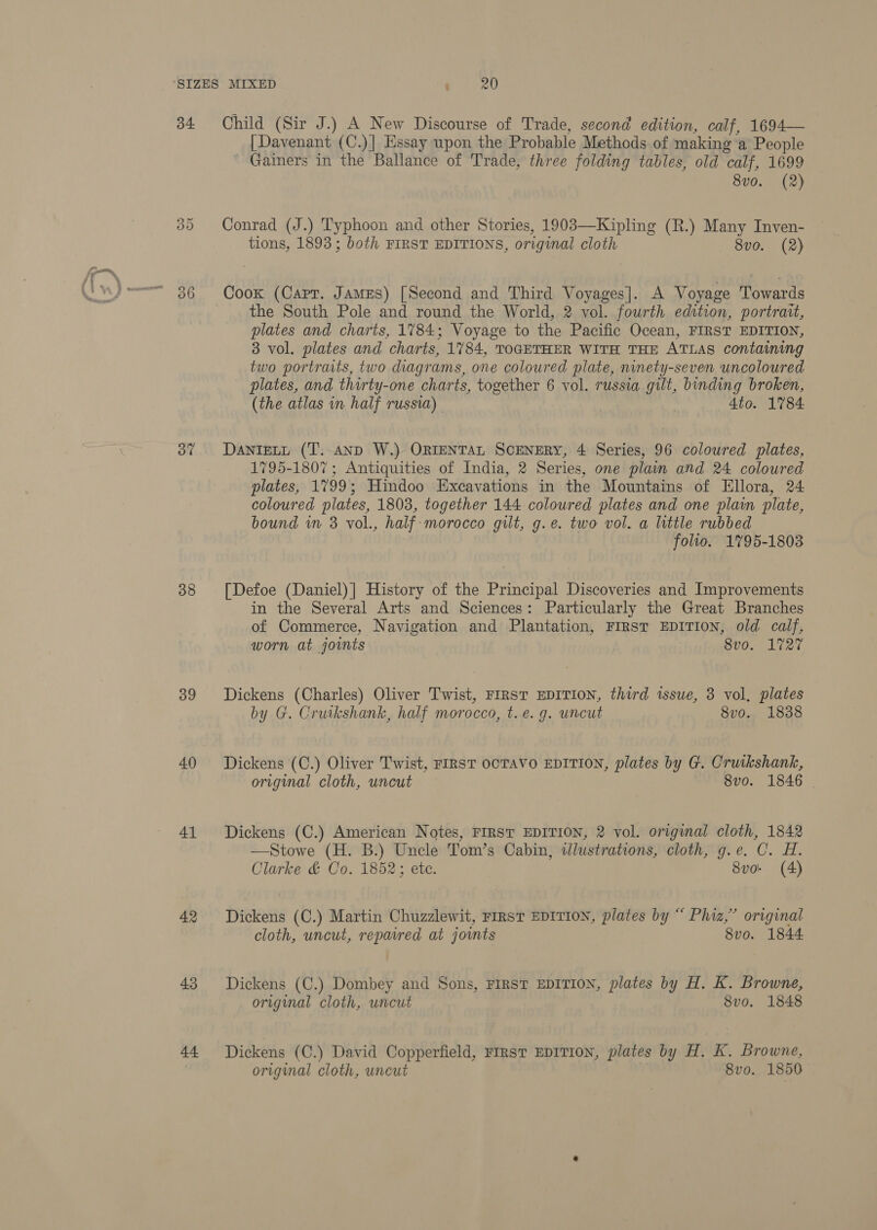 34 38 39 40 41 42 43 44 Child (Sir J.) A New Discourse of Trade, second edition, calf, 1694— [Davenant (C.)] Essay upon the Probable Methods of making a People ~ Gainers in the Ballance of Trade, three folding tables, old calf, 1699 8vo. (2) Conrad (J.) Typhoon and other Stories, 1903—Kipling (R.) Many Inven- tions, 1893; both FIRST EDITIONS, original cloth 8vo. (2) Cook (Capt. James) [Second and Third Voyages]. A Voyage Towards the South Pole and round the World, 2 vol. fourth edition, portrait, plates and charts, 1784; Voyage to the Pacific Ocean, FIRST EDITION, 3 vol. plates and charts, 1784, TOGETHER WITH THE ATLAS containing two portraits, two diagrams, one coloured plate, ninety-seven uncoloured plates, and thirty-one charts, together 6 vol. russia gilt, binding broken, (the atlas in half russia) , 4to. 1784. DANIELL (T.-aAND W.) ORIENTAL SCENERY, 4 Series, 96 coloured plates, 1795-1807 ; Antiquities of India, 2 Series, one plain and 24 coloured plates, 1799; Hindoo Excavations in the Mountains of Ellora, 24 coloured plates, 1803, together 144 coloured plates and one plain plate, bound in 3 vol., half morocco gilt, g.e. two vol. a little rubbed folio. 1795-1803 [Defoe (Daniel)| History of the Principal Discoveries and Improvements in the Several Arts and Sciences: Particularly the Great Branches of Commerce, Navigation and Plantation, FIRST EDITION, old calf, worn at joints 8vo. 1727 Dickens (Charles) Oliver Twist, FIRST EDITION, third issue, 3 vol, plates by G. Cruikshank, half morocco, t. e. g. uncut 8vo. 1838 Dickens (C.) Oliver Twist, FIRST OCTAVO EDITION, plates by G. Cruikshank, original cloth, uncut 8vo. 1846 | Dickens (C.) American Notes, FIRST EDITION, 2 vol. original cloth, 1842 —Stowe (H. B.) Uncle Tom’s Cabin, wWlustrations, cloth, g.e. C. H. Clarke &amp; Co. 1852; ete. 8vo- (4) Dickens (C.) Martin Chuzzlewit, First EDITION, plates by “ Phiz,” original cloth, uncut, repavred at joints 8vo. 1844 Dickens (C.) Dombey and Sons, FIRST EDITION, plates by H. K. Browne, original cloth, uncut 8vo. 1848 Dickens (C.) David Copperfield, First EDITION, plates by H. K. Browne, original cloth, uncut 8vo. 1850