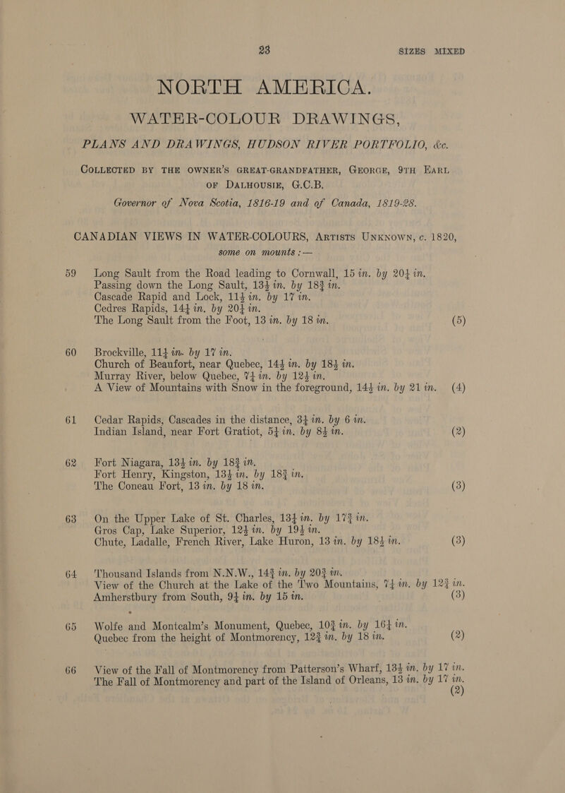NORTH AMERICA. WATHR-COLOUR DRAWINGS, PLANS AND DRAWINGS, HUDSON RIVER PORTFOLIO, ée. COLLECTED BY THE OWNER’S GREAT-GRANDFATHER, GEORGE, 9TH EARL oF DALHOUSIE, G.C.B. Governor of Nova Scotia, 1816-19 and of Canada, 1819-28. 59 60 61 62 63 64 66 some on mounts ;— Long Sault from the Road leading to Cornwall, 15 in. by 204 in. Passing down the Long Sault, 134 in. by 183 in. Cascade Rapid and Lock, 114 in. by 17 1. Cedres Rapids, 144 in. by 204 in. The Long Sault from the Foot, 13 in. by 18 m. (5) Brockville, 114 1m. by 17 in. Church of Beaufort, near Quebec, 144 in. by 184 in. Murray River, below Quebec, 74 im. by 124 in. A View of Mountains with Snow in the foreground, 144 in. by 211. (4) Cedar Rapids, Cascades in the distance, 34 im. by 6m. Indian Island, near Fort Gratiot, 541n. by 84m. (2) Fort Niagara, 134 im. by 18% in. . Fort Henry, Kingston, 134i. by 18% in. The Coneau Fort, 13 in. by 18 in. (3) On the Upper Lake of St. Charles, 1341. by 173m. Gros Cap, Lake Superior, 1231. by 195mm. _ Chute, Ladalle, French River, Lake Huron, 13 in. by 183 m. (3) Thousand Islands from N.N.W., 143 im. by 20$%, ne View of the Church at the Lake of the Two Mountains, 74 m. by 124 in. Amherstbury from South, 94 in. by 15 tn. ) (3) e Wolfe and Montcalm’s Monument, Quebec, 10} in. by 164 in. Quebec from the height of Montmorency, 12} im. by 18 i. (2) View of the Fall of Montmorency from Patterson’s Wharf, 134 in. by 17 in. The Fall of Montmorency and part of the Island of Orleans, 13 in. by 17 a