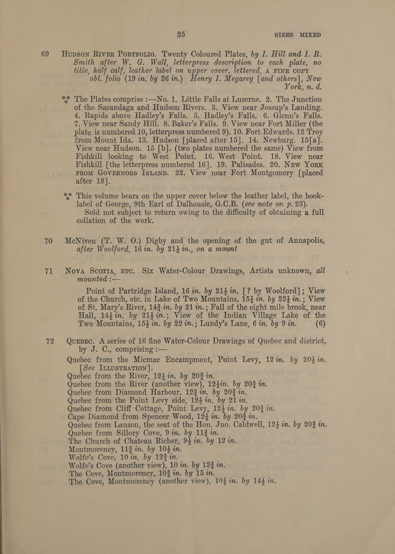 69 70 rp 12 25 SIZES MIXED Hupson River Portrouio. Twenty Coloured Plates, by I. Hill and I. R. Smith after W. G. Wall, letterpress description to each plate, no title, half calf, leather label on upper cover, lettered, A FINE COPY obl. folio (19 in. by 26 wm.) Henry I. Megarey [and others], New ork, n. d. ** 'The Plates comprise :—No. 1. Little Falls at Luzerne. 2. The Junction of the Sacandaga and Hudson Rivers. 8. View near Jessup’s Landing. 4. Rapids above Hadley’s Falls. 5. Hadley’s Falls. 6. Glenn’s Falls. ?. View near Sandy Hill. 8. Baker’s Falls. 9. View near Fort Miller (the plate is numbered 10, letterpress numbered 9). 10. Fort Edwards. 12 Troy from Mount Ida. 13. Hudson [placed after 15]. 14. Newburg. 15[a]. View near Hudson. 15 [b]. (two plates numbered the same) View from Fishkill looking to West Point. 16. West Point. 18. View near Fishkill [the letterpress numbered 16]. 19. Palisades. 20. New York FROM GOVERNORS ISLAND. 22. View near Fort Montgomery: [placed after 18]. ** This volume bears on the upper cover below the leather label, the book- label of George, 9th Earl of Dalhousie, G.C.B. (see note on p. 23). Sold not subject to return owing to the difficulty of obtaining a full collation of the work. McNiven (T. W. 0.) Digby and the opening of the gut of Annapolis, after Woolford, 16m. by 214%., on a mount Nova Scor1a, etc. Six Water-Colour Drawings, Artists unknown, all mounted :— | Point of Partridge Island, 16 in. by 214%. [? by Woolford]; View of the Church, etc. in Lake of Two Mountains, 15417. by 224 %in.; View of St. Mary’s River, 143 in. by 21 in.; Fall of the eight mile brook, near Hall, 144 1m. by 2141n.; View of the Indian Village Lake of the Two Mountains, 154 in. by 22 1n.; Lundy’s Lane, 6 in. by 9 in. (6) QuEBEC. A series of 16 fine Water-Colour Drawings of Quebec and district, by J. C., comprising :— Quebec fot the Micmac Encampment, Point Levy, 12%. by 204 1m. [See ILLUSTRATION]. Quebec from the River, 124in. by 20% 1n. Quebec from the River (another view), 124in. by 203 in Quebec from Diamond Harbour, 122 in, by 203 in. Quebec from the Point Levy side, 124 im. by 2110. Quebec from Cliff Cottage, Point Levy, 12$%n. by 20% in. Cape Diamond from Spencer Wood, 124 wm. by 20% in. Quebec from Lauzon, the seat of the Hon. Jno. Caldwell, 124 in. by 202 in. Quebec from Sillory Cove, 9 in. by 113 in. The Church of Chateau Richer, 94 in. by 12 in. Montmorency, 11} in. by 103 an. Wolfe’s Cove, 10 in. by 1241. Wolfe’s Cove ‘(another view), 10 m. by 12} in. The Cove, Montmorency, 103 in. by 15 in. The Cove, Montmorency (another view), 1041. by 144 in,