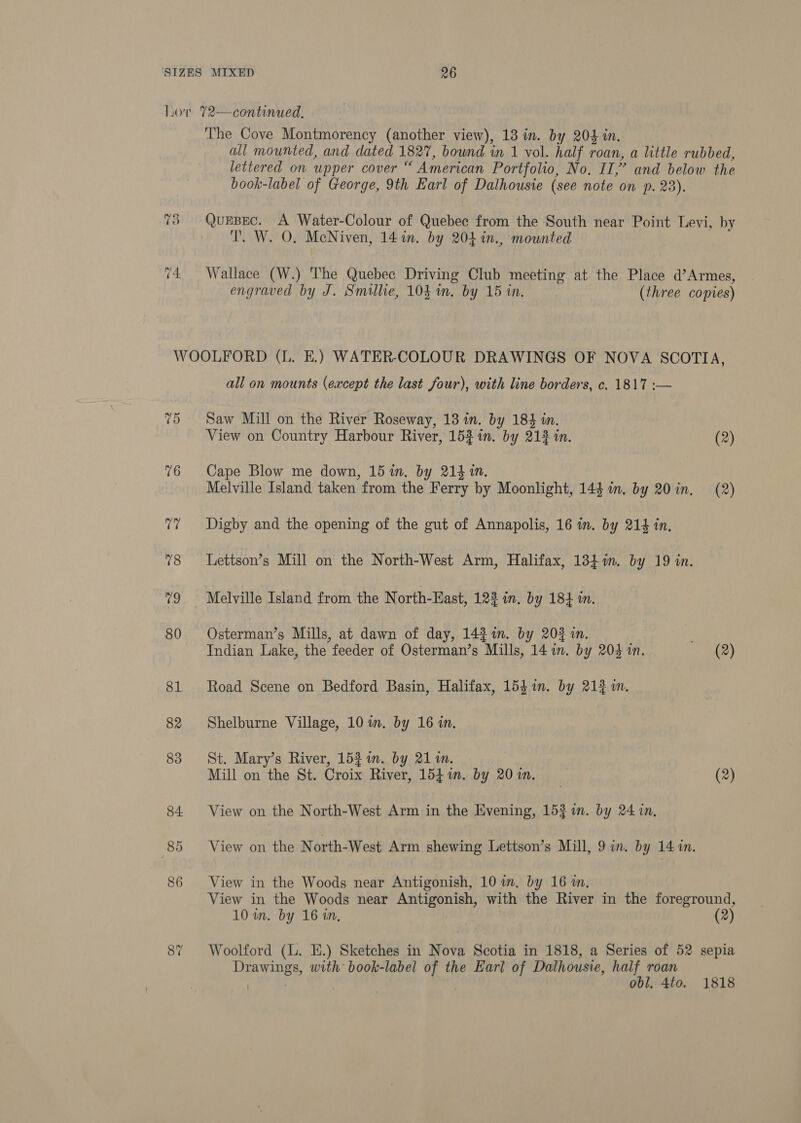Lov %72—continued. ‘The Cove Montmorency (another view), 13 in. by 204 in. all mounted, and dated 1827, bownd in 1 vol. half roan, a little rubbed, lettered on upper cover “ American Portfolio, No. II,” and below the book-label of George, 9th Earl of Dalhousie (see note on p. 23). 73 QuEBEC. A Water-Colour of Quebee from the South near Point Levi, by T. W. O. McNiven, 14 in. by 204 in., mounted 74 Wallace (W.) The Quebee Driving Club meeting at the Place d’Armes, engraved by J. Smillie, 104 in. by 15 in. (three copies) WOOLFORD (L. E.) WATER-COLOUR DRAWINGS OF NOVA SCOTIA, all on mounts (except the last four), with line borders, c. 1817 :-— 75 Saw Mill on the River Roseway, 13 in. by 184 in. View on Country Harbour River, 152 in. by 213 in. (2) 76 Cape Blow me down, 15 in. by 214 in. Melville Island taken from the Ferry by Moonlight, 144 im. by 20 in. (2) ?? Digby and the opening of the gut of Annapolis, 16 m. by 214 in. 78 Lettson’s Mill on the North-West Arm, Halifax, 134%in. by 19 in. 79 Melville Island from the North-East, 122 in. by 184 in. 80 Osterman’s Mills, at dawn of day, 142 im. by 20% in. Indian Lake, the feeder of Osterman’s Mills, 14 1m. by 204 in. (2) 81 Road Scene on Bedford Basin, Halifax, 1541n. by 213 in. 82 Shelburne Village, 10 in. by 16 in. 83 St. Mary’s River, 15% 1. by 211. Mill on the St. Croix River, 15g im. by 20m. (2) 84. View on the North-West Arm in the Evening, 15$7n. by 24 in, 85 View on the North-West Arm shewing Lettson’s Mill, 9 in. by 14 in. 86 View in the Woods near Antigonish, 10 im, by 16 m. View in the Woods near Antigonish, with the River in the foreground, 10 in. by 16 in, 8? Woolford (l. E.) Sketches in Nova Scotia in 1818, a Series of 52 sepia Drawings, with book-label of the Earl of Dalhousie, half roan } | obl, 4to. 1818