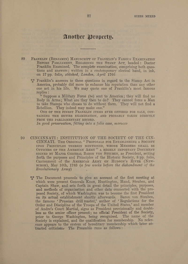 Another Wroperty, BEFORE PARLIAMENT, REGARDING THE Stamp Act, headed: Doctor Franklin Examined. The complete examination, comprising both ques- tions and answers; written in a contemporary clerical hand, in ink, on 17 pp. folio, stitched, London, April 1766 America, probably did more to enhance his reputation than any other one act in his life. We may quote one of Franklin’s most famous replies : “Suppose a Military Force (be) sent to America; they will find no Body in Arms; What are they then to do? They cannot force a Man to take Stamps who chuses to do without them. They will not find a Rebellion. They indeed may make one.” ONE OF THE FINEST FRANKLIN ITEMS EVER OFFERED FOR SALE, CON- TAINING THE ENTIRE EXAMINATION, AND PROBABLY TAKEN DIRECTLY FROM THE PARLIAMENTARY RECORD. In good preservation, fitting into a folio case, morocco CINNATI. Tse Orniainat “ PROPOSALS FOR ESTABLISHING A SOCIETY UPON PRINCIPLES THEREIN MENTIONED, WHOSE MEMBERS SHALL BE OFFICERS OF THE AMERICAN ARMY” A HIGHLY IMPORTANT DOCUMENT SIGNED BY Mayor GENERAL BARON VON STEUBEN, as President, setting forth the purposes and Principles of the Historic Society, 8 pp. folio, Cantonment of the AMERICAN ARMy oN Hupson’s River (NEwW- BURGH), May 10th, 1783 (a few weeks before the disbandment of the Revolutionary Army) : The Document proceeds to give an account of the first meeting at which were present Generals Knox, Huntington, Hand, Steuben, and Captain Shaw, and sets forth in great detail the principles, purposes, and methods of organization and other data connected with the pro- posed Society, of which Washington was to become the first President on its actual establishment shortly afterwards. Baron von Steuben, the famous ‘ Prussian drill master,’ author of ‘Regulations for the Order and Discipline of the Troops of the United States,’ and member of Andre’s Court Martial, signs as President provisionally and_doubt- less as the senior officer present; no official President of the Society, prior to George Washington, being recognised. The name of the Society is explained, and the qualification for membership. No refer- tracted criticisms ‘The Preamble runs as follows: