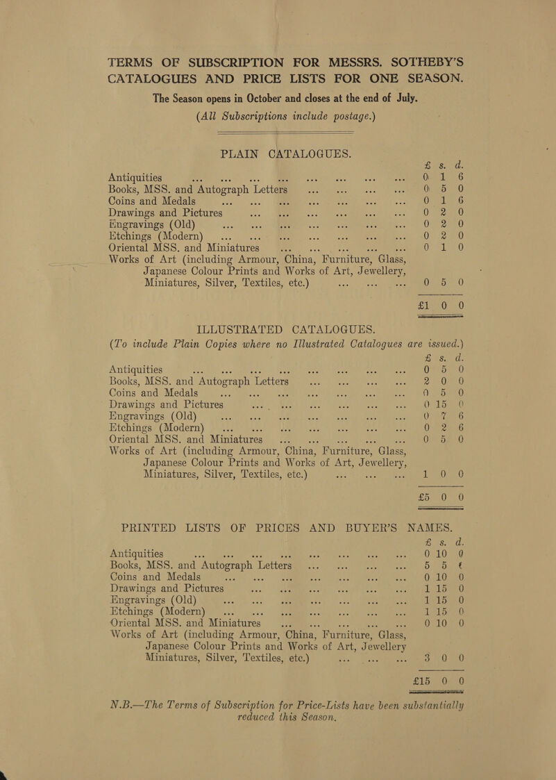 TERMS OF SUBSCRIPTION FOR MESSRS. SOTHEBY’S CATALOGUES AND PRICE LISTS FOR ONE SEASON. The Season opens in October and closes at the end of July. (All Subscriptions include postage.)   PLAIN CATALOGUES. &amp; is. da. Antiquities . Gi 4 6 Books, MSS. and Autograph L Letters Op) 0 Coins and Medals A anes EA Drawings and Pictures Upre vkl. iingravings (Old) OUND Ktchings (Modern)... QO aw Oriental MSS. and Miniatures : fe Glee Works of Art (including Armour, China, “Furniture, ‘Glass, Japanese Colour Prints and Works of Ariad: ewellery, Miniatures, Silver, Textiles, etc.) bee Debs 4) eee ILLUSTRATED CATALOGUES. (To include Plain Copies where no Illustrated Catalogues are issued.) Eee Antiquities : mista. Nes iamm leh plc te mike go ch ee Books, MSS. and Autograph 1 Letters. aca eo oe dara Coins and Medals se 20? RSet vost pee ee Drawings and Pictures UE RAR A Mr Meee LTS Ll Engravings (Old) a) OO TCR asc ety ee Ktchings (Modern)... site «feats Kavli 9 ay acura ek een Oriental MSS. and Miniatures... OR Gs 0 Works of Art (including Armour, China, Furniture, ‘Glass, Japanese Colour Prints and Works of Art, Jew ellery, Miniatures, Silver, Textiles, etc.) rma carey uk et fo 0 0 PRINTED LISTS OF PRICES AND BUYER'S NAMES. Be 280s Antiquities : ene 633) te ep ee Books, MSS. and Autograph Letters ey tt Coins and Medals ee 34s Wes oh cee &gt; kia aaa Drawings and Pictures a): Seen tee rch ge I hss |. Engravings (Old) 1 hee Etchings (Modern) . Ll eee Oriental MSS. and Miniatures UES ES ett Works of Art (including Armour, China, “Furniture, ‘Glass, Japanese Colour Prints and Works of Art, J ewellery Miniatures, Silver, Textiles, etc.) = Bit oH £16; Oe 8 N.B.—The Terms of Subscription for Price-Lists have been substantially reduced this Season,