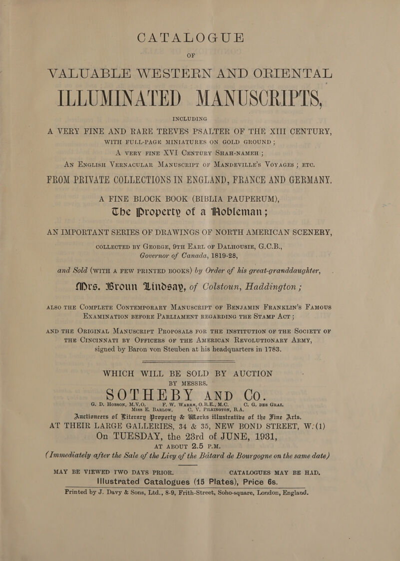 CATALOGUE OF VALUABLE WESTERN AND ORIENTAL ILLUMINATED MANUSCRIPTS, INCLUDING A VERY FINE AND RARE TREVES PSALTER OF THE XIII CENTURY, WITH FULL-PAGK MINIATURES ON GOLD GROUND ; A vERY FINE XVI CunTURY SHAH-NAMEH ; An EnNGuisH VERNACULAR Manuscript oF MANDEVILLE’S VOYAGES ; ETC. J FROM PRIVATE COLLECTIONS IN ENGLAND, FRANCE AND GERMANY, A FINE BLOCK BOOK (BIBLIA PAUPERUM), Che Property of a Wobleman; AN IMPORTANT SERIES OF DRAWINGS OF NORTH AMERICAN SCENERY, COLLECTED BY GEORGE, 9TH Eart or DatHousiE, G.C.B., Governor of Canada, 1819-28, and Sold (WITH A FEW PRINTED BOOKS) by Order of his great-granddaughter, Mrs. Broun Lindsay, of Colstoun, Haddington ; ALSO THE COMPLETE CONTEMPORARY MANUSCRIPT OF BENJAMIN FRANKLIN’S FAMOUS EXAMINATION BEFORE PARLIAMENT REGARDING THE STAMP ACT ; AND THE ORIGINAL MANUSCRIPT PROPOSALS FOR THE INSTITUTION OF THE SOCIETY OF THE CINCINNATI BY OFFICERS OF THE AMERICAN REVOLUTIONARY ARMY, signed by Baron von Steuben at his headquarters in 1783. WHICH WILL BE SOLD BY AUCTION BY MESSRS. G. D. Hoxsson, M.V.O. F. W. Warrk, O.B.E., M.O C. G. DES GRAZ. Miss E. BARLow. C. Vv. PILKINGTON, B.A. Auctioneers of Literary Property &amp; Works illustrative of the Fine Arts. AT THEIR LARGE GALLERIES, 34 &amp; 35, NEW BOND STREET, W- (1) On TUESDAY, the 23rd of JUNE, 1931, AT ABOUT 2.5 P.M. (Immediately after the Sale of the Livy of the Batard de Bourgogne on the same date)  MAY BE VIEWED TWO DAYS PRIOR. CATALOGUES MAY BE HAD, Illustrated Catalogues (15 Plates), Price 6s. Printed by J. Davy &amp; Sons, Ltd., 8-9, Frith-Street, Soho-square, London, Englaud.