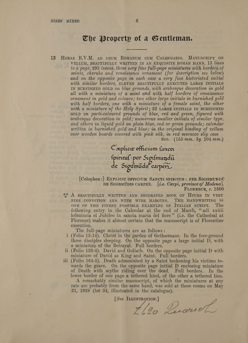 Che Wroperty of a Gentleman. VELLUM, BEAUTIFULLY WRITTEN IN AN EXQUISITE ROMAN HAND, 13 lines to a page, 293 leaves, three very fine full-page mimatures with borders of saints, cherubs and renaissance ornament (for description see below) and on the opposite page in each case a very fine historiated initial with similar borders, ELEVEN BEAUTIFULLY EXECUTED LARGE INITIALS IN BURNISHED GOLD on blue grounds, with arabesque decoration in gold all with a miniature of a saint and with half borders of renaissance ornament in gold and colours; two other large wmtials in burmshed gold with half borders, one with a miniature of a female saint, the other GOLD on parti-coloured grounds of blue, red and green, figured with arabesque decoration in gold; numerous smaller initials of similar type, and others in liquid gold on plain blue, red or green grounds; calendar written in burnished gold and blue; in the original binding of vellum over wooden boards covered with pink silk, in red moroceo slip case 8vo. (155 mm. by 104 mm.) Cxepliere officium fanca fpircuf’ “per Sitoufmundit de Siguiniidr caper, [Colophon:] ExPLicir OFFICIUM SANCTI SPIRITUS: PER SIGISMUNDU DE SIGISMUDIS CARPEN. [i.e. Carpi, province of Modena]. FLORENCE, c. 1500 i i ee =r Ye FINE CONDITION AND WITH WIDE MARGINS. 'THE HANDWRITING IS ONE OF THE FINEST POSSIBLE EXAMPLES OF ITALIAN scRIPT. ‘The following entry in the Calendar at the end of March, “adi xxiiii icdmincia el Jubileo in sancta maria del fiore” (i.e. the Cathedral at Florence) makes it almost certain that the manuscript is of Florentine execution. The full-page miniatures are as follows: (Folio 13-14). Christ in the garden of Gethsemane. In the fore-ground three disciples sleeping. On the opposite page a large initial D, with a miniature of the Betrayal. Full borders. (Folio 133-4). David and Goliath. On the opposite page initial D with miniature of David as King and Saint. Full borders. (Folio 164-5). Death admonished by a Saint beckoning his victims to- wards the grave. On the opposite page initial D enclosing miniature of Death with scythe riding over the dead. Full borders. In the lower border of one page a tethered hind, of the other a tethered lion. A remarkably similar manuscript, of which the miniatures at any rate are probably from the same hand, was sold at these rooms on May 21, 1928 (lot 34, illustrated in the catalogue).