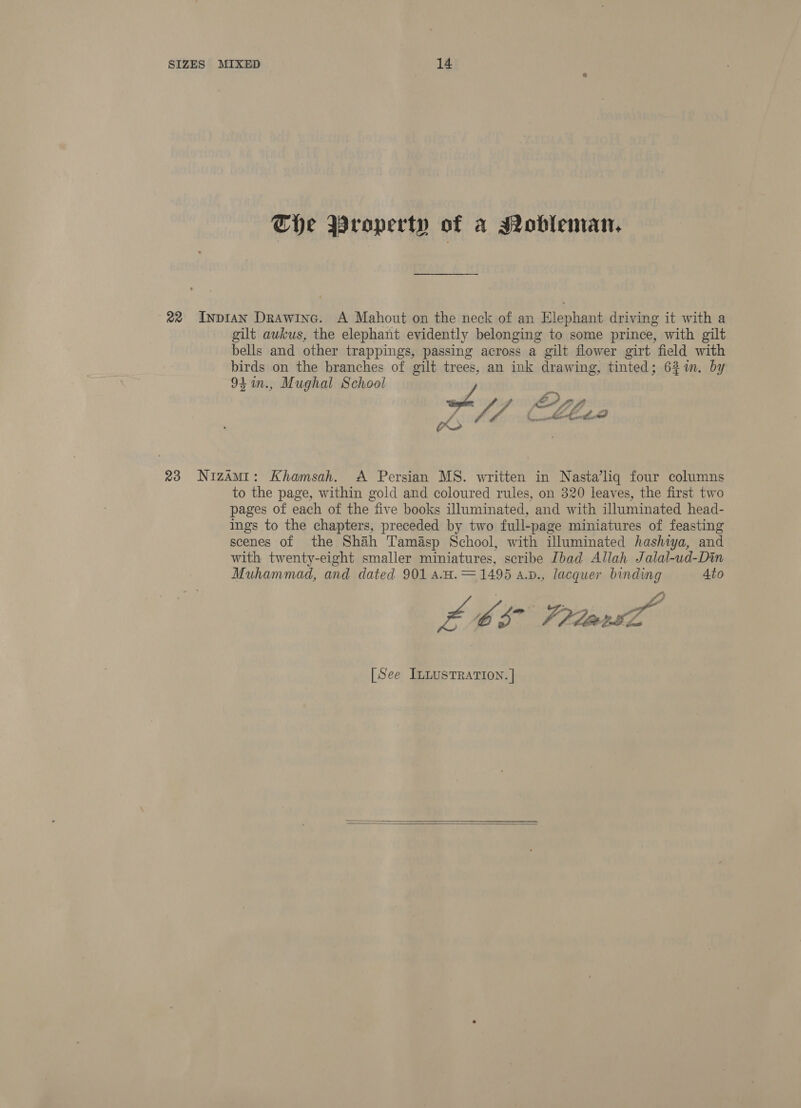 The Property of a Sobleman, 22 Inpian Drawing. A Mahout on the neck of an Elephant driving it with a gilt awkus, the elephant evidently belonging to some prince, with gilt bells and other trappings, passing across a gilt flower girt field with birds on the branches of gilt trees, an ink drawing, tinted; 6%. by 94in., Mughal School hbk ty Cte 23 NizAmi: Khamsah. &lt;A Persian MS. written in Nasta’liq four columns to the page, within gold and coloured rules, on 320 leaves, the first two pages of each of the “five books illuminated, and with illuminated head- ings to the chapters, preceded by two full-page miniatures of feasting scenes of the Shah Tamasp School, with illuminated hashiya, and with twenty-eight smaller miniatures, scribe [bad Allah Jalal-ud-Din Muhammad, and dated 901 aA.H. = 1495 a.v., lacquer binding Ato LOS Prd [See ILLUSTRATION. }  
