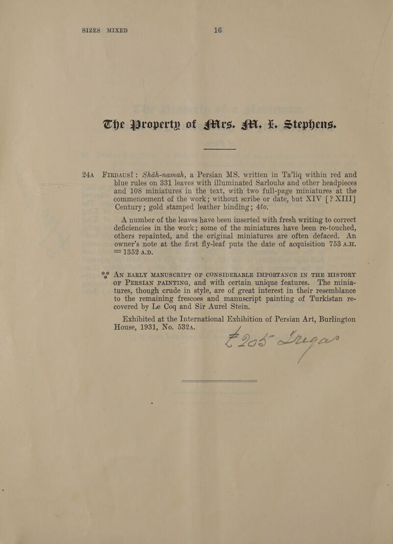 x% blue rules on 331 leaves with illuminated Sarlouhs and other headpieces and 108 miniatures in the text, with two full-page miniatures at the commencement of the work; without scribe or date, but XIV [? XIIT] Century; gold stamped leather binding; 42o. A number of the leaves have been inserted with fresh writing to correct deficiencies in the work; some of the miniatures have been re-touched, others repainted, and the original miniatures are often defaced. An owner’s note at the first fly-leaf puts the date of acquisition 753 a.H. = 1352 A.D. OF PERSIAN PAINTING, and with certain unique features. The minia- tures, though crude in style, are of great interest in their resemblance to the remaining frescoes and manuscript painting of Turkistan re- covered by Le Coq and Sir Aurel Stein. Exhibited at the International Exhibition of Persian Art, Pe House, 1931, No. 532a. - Ly Se g at 3 Cot Ltt fe 