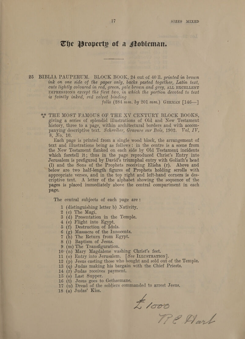 The Wroperty of a Mobleman, ok ok ink on one side of the paper only, backs pasted together, Latin tect, cuts lightly coloured in red, green, pale brown and grey, ALL BXCELLENT IMPRESSIONS except the first two, in which the portion devoted to text as faintly inked, red velvet binding folio (284 mm. by 201 mm.) GERMAN [146—] THE MOST FAMOUS OF THE XV CENTURY BLOCK BOOKS, giving a series of splendid illustrations of Old and New Testament history, three to a page, within architectural borders and with accom- panying descriptive text. Schreiber, Gravure sur Bois, 1902. Vol, IV, 8, No. 10. Each page is printed from a single wood block, the arrangement of text and illustrations being as follows: in the centre is a scene from the New Testament flanked on each side by Old Testament incidents which foretell it; thus in the page reproduced Christ’s Entry into Jerusalem is prefigured by David’s triumphal entry with Goliath’s head (1) and the Sons of the Prophets receiving Elisha (r). Above and below are two half-length figures of Prophets holding scrolls with appropriate verses, and in the top right and left-hand corners is des- eriptive text. A letter of the alphabet showing the sequence of the pages is placed immediately above the central compartment in each page. The central subjects of each page are: (distinguishing letter b) Nativity. (c) The Magi. (d) Presentation in the Temple. (e) Flight into Egypt. (f) Destruction of Idols. (g) Massacre of the Innocents. (h) The Return from Egypt. (i) Baptism of Jesus. (m) The Transfiguration. ‘(n) Mary Magdalene washing Christ’s feet. 11 (0) Entry into Jerusalem. [See ILLustrarion]. (p) Jesus casting those who bought and sold out of the Temple. 13 (q) Judas making his bargain with the Chief Priests. 14 (r) Judas receives payment. 15 (s) Last Supper. 16 (t) Jesus goes to Gethsemane, 17 (u) Dread of the soldiers commanded to arrest Jesus. 18 (a) Judas’ Kiss. L lava &gt; ash CWO MARMDOHWWH a cas)