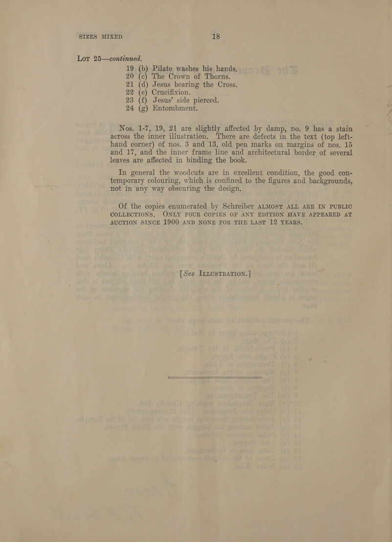 Lot 25—continued. 19 (b) Pilate washes his hands. 20 (c) The Crown of Thorns. 21 (d) Jesus bearing the Cross. 22 (e) Crucifixion. 23 (f) Jesus’ side pierced. 24 (g) Entombment. Nos. 1-7, 19, 21 are slightly affected by damp, no. 9 has a stain across the inner illustration. There are defects in the text (top left- hand corner) of nos. 3 and 13, old pen marks on margins of nos. 15 and 17, and the inner frame line and architectural border of several leaves are affected in binding the book. In general the woodcuts are in excellent condition, the good con- temporary colouring, which is confined to the figures and backgrounds, not in any way obscuring the design. Of the copies enumerated by Schreiber ALMOST ALL ARE IN PUBLIC COLLECTIONS. ONLY FOUR COPIES OF ANY EDITION HAVE APPEARED AT AUCTION SINCE 1900 AND NONE FOR THE LAST 12 YEARS. [See ILLUSTRATION. |  