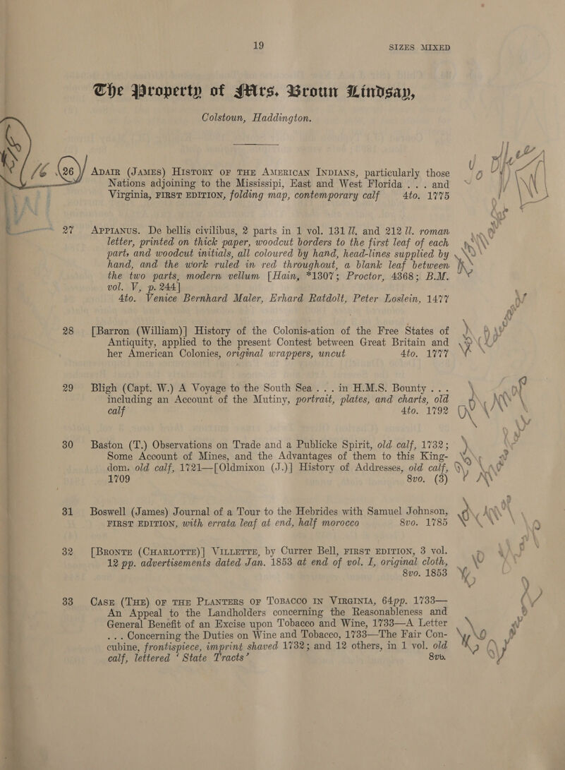 we ie OTe =  28 29 30 31 32 33 19 SIZES MIXED The Wroperty of Mrs. Broun Lindsay, Colstoun, Haddington. Apair (JAMES) History oF THE AMERICAN INDIANS, particularly those Nations adjoining to the Mississipi, East and West Florida .. . and Virginia, FIRST EDITION, folding map, contemporary calf 4to. 1775 Appianus. De bellis civilibus, 2 parts in 1 vol. 131 77. and 212/71. roman letter, printed on thick paper, woodcut borders to the first leaf of each part, and woodcut initials, all coloured by hand, head-lines supplied by hand, and the work ruled in red throughout, a blank leaf between the two parts, modern vellum [ Hain, *1307; Proctor, 4868; B.M. vol. V, p. 244] Ato. Vemce Bernhard Maler, Erhard Ratdolt, Peter Loslein, 147% [Barron (William)] History of the Colonis-ation of the Free States of Antiquity, applied to the present Contest between Great Britain and her American Colonies, original wrappers, uncut 4to. 1777 Bligh (Capt. W.) A Voyage to the South Sea...in H.M.S. Bounty... including an Account of the Mutiny, portrait, plates, and charts, old calf 4to. 1792 Baston (T.) Observations on Trade and a Publicke Spirit, old calf, 1732; Some Account of Mines, and the Advantages of them to this King- dom, old calf, 1721—[Oldmixon (J.)| History of Addresses, old calf, 1709 8vo. (3) Boswell (James) Journal of a Tour to the Hebrides with Samuel Johnson, FIRST EDITION, with errata leaf at end, half morocco 8vo. 1785 [Bronte (CHARLOTTE)| VILLETTE, by Currer Bell, First EDITION, 3 vol. 12 pp. advertisements dated Jan. 1853 at end of vol. I, original cloth, 8vo. 1853 Case (THE) OF THE PLANTERS OF TOBACCO IN VIRGINIA, 64pp. 1733— An Appeal to the Landholders concerning the Reasonableness and General Benefit of an Excise upon Tobacco and Wine, 1733—A Letter . .. Concerning the Duties on Wine and Tobacco, 1733—The Fair Con- cubine, frontispiece, imprint shaved 1732; and 12 others, in 1 vol. old calf, lettered ‘ State Tracts’ 8vb.