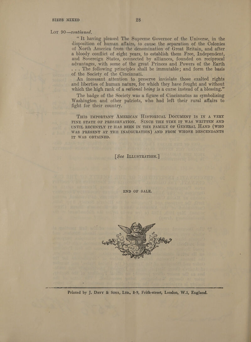 disposition of human affairs, to cause the separation of the Colonies of North America from the denomination of Great Britain, and after a bloody conflict of eight years, to establish them Free, Independent, and Sovereign States, connected by alliances, founded on reciprocal advantages, with some of the great Princes and Powers of the Earth ... The following principles shall be immutable; and form the basis of the Society of the Cincinnati. An incessant attention to preserve inviolate those exalted rights and liberties of human nature, for which they have fought and without which the high rank of a rational being is a curse instead of a blessing.” The badge of the Society was a figure of Cincinnatus as symbolising Washington and other patriots, who had left their rural affairs to fight for their country. THIS IMPORTANT AMERICAN HiIstToRICAL DOCUMENT IS IN A VERY FINE STATE OF PRESERVATION. SINCE THE TIME IT WAS WRITTEN AND UNTIL RECENTLY IT HAS BEEN IN THE FAMILY OF GENERAL HAND (WHO WAS PRESENT AT THE INAUGURATION) AND FROM WHOSE DESCENDANTS IT WAS OBTAINED. [See ILLUSTRATION. |   Printed by J. Davy &amp; Sons, Ltp., 8-9, Frith-street, London, W.1, England.