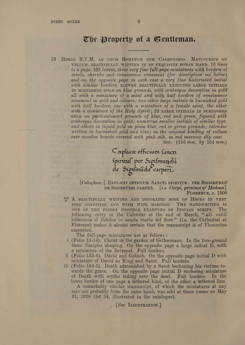 The Property of a Gentleman. i u re =r _ VELLUM, BEAUTIFULLY WRITTEN IN AN EXQUISITE ROMAN HAND, 13 lines to a page, 293 leaves, three very fine full-page miniatures with borders of saints, cherubs and renaissance ornament (for description see below) and on. the opposite page in each case a very fine historiated initial with similar borders, ELEVEN BEAUTIFULLY EXECUTED LARGE INITIALS IN BURNISHED GOLD on blue grounds, with arabesque decoration in gold all with a minature of a saint and with half borders of renaissance ornament in gold and colours; two other large initials in burnished gold with half borders, one with a miniature of a female saint, the other with a miniature of the Holy Spirit; 22 LARGE INITIALS IN BURNISHED GOLD on parti-coloured grounds of blue, red and green, figured with arabesque decoration in gold; numerous smaller initials of similar type, and others in liquid gold on plain blue, red or green grounds; calendar written in burnished gold and blue; in the original binding of vellum over wooden boards “7 with pink sulk, in red morocco slip case 8v0. (155 mm. by 104 mm.) ee xplicie officitum fanca {pirieuf: per St Si fmundit de os carper_ [Colophon :] ExpLicir OFFICIUM SANOTI SPIRITUS : PER SIGISMUNDU DE SIGISMUDIS CARPEN. [2.e. Carpi, province of Modena). FLORENCE, c. 1500 A BEAUTIFULLY WRITTEN AND DECORATED BOOK OF Hours IN VERY FINE CONDITION, AND WITH WIDE MARGINS. 'THE HANDWRITING IS ONE OF THE FINEST POSSIBLE EXAMPLES OF ITALIAN sSoRIPT. ‘The following entry in the Calendar at the end of March, “adi xxiili icomincia el Jubileo in sancta maria del fiore” (i.e. the Cathedral at Florence) makes it almost certain that the manuscript is of Florentine execution. The full-page miniatures are as follows: (Folio 13-14). Christ in the garden of Gethsemane. In the fore-ground three disciples sleeping. On the opposite page a large initial D, with a miniature of the Betrayal. Full borders. (Folio 133-4). David and Goliath. On the opposite page initial D with miniature of David as King and Saint. Full borders. (Folio 164-5). Death admonished by a Saint beckoning his victims to- wards the grave. On the opposite page initial D enclosing miniature of Death with scythe riding over the dead. Full borders. In the lower border of one page a tethered hind, of the other a tethered lion. A remarkably similar manuscript, of which the miniatures at any rate are probably from the same hand, was sold at these rooms on May 21, 1928 (lot 34, illustrated in the catalogue).