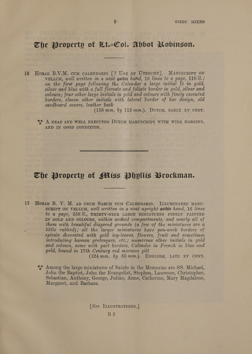 VELLUM, well written in a neat gothic hand, 16 lines to a page, 116 UI. ; on the furst page following the Calendar a large wmitial D wm gold, silver and blue with a full floreate and foliate border in gold, silver and colours; four other large initials in gold and colours with finely executed borders, eleven. other initials with lateral border of bar design, old cardboard covers, leather back (158 mm, by 112 mm.). DutcH. EARLY XV CENT. AND IN GOOD CONDITION. SCRIPT ON VELLUM, well written in a neat upright gothic hand, 16 lines to a page, 258 /l., THIRTY-NINE LARGE MINIATURES FINELY PAINTED IN GOLD AND COLOURS, within arched compartments, and nearly all of them with beautiful diapered grounds (a few of the miniatures are a little rubbed) ; all the larger mimatures have pen- -work borders of spirals decorated with gold ivy-leaves, flowers, fruit and sometimes mtroducing human grotesques, etc.; numerous other iitials in gold and colours, some with part borders, Calender in French in blue and gold, bound in 17th Century red morocco gilt (124mm. by 85mm.). ENGLISH, LATE XV CENT. Among the large miniatures of Saints in the Memoriae are SS. Michael, John the Baptist, John the Evangelist, Stephen, Laurence, Christopher, Sebastian, Anthony, George, Julian, Anne, Catherine, Mary Magdalene, Margaret, and Barbara. [See ILLUSTRATIONS. | B3