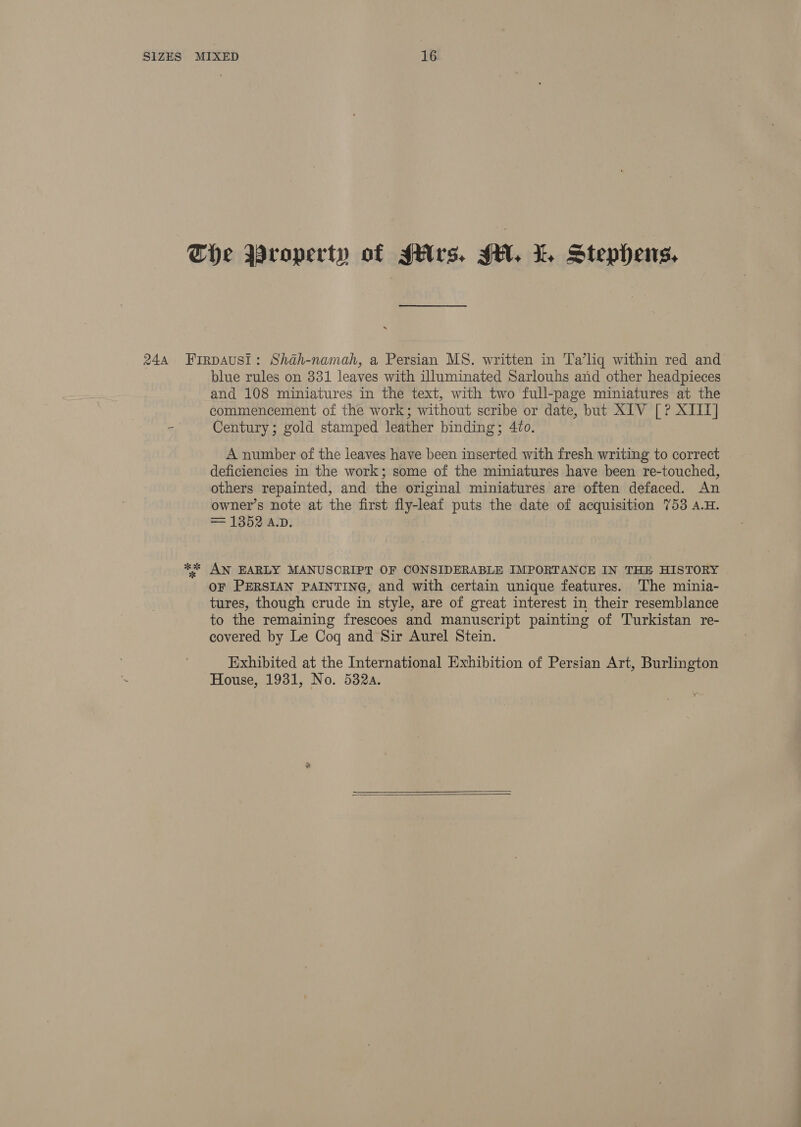 and 108 miniatures in the text, with two full-page miniatures at the commencement of the work; without scribe or date, but XIV [? XIII] Century; gold stamped leather binding; 4to. A number of the leaves have been inserted with fresh writing to correct deficiencies in the work; some of the miniatures have been re-touched, others repainted, and the original miniatures are often defaced. An owner’s note at the first fly-leaf puts the date of acquisition 753 a.H. = 1352 A.D. OF PERSIAN PAINTING, and with certain unique features. ‘The minia- tures, though crude in style, are of great interest in their resemblance to the remaining frescoes and manuscript painting of Turkistan re- covered by Le Cog and Sir Aurel Stein. Exhibited at the International Exhibition of Persian Art, Burlington House, 1931, No. 532a.  