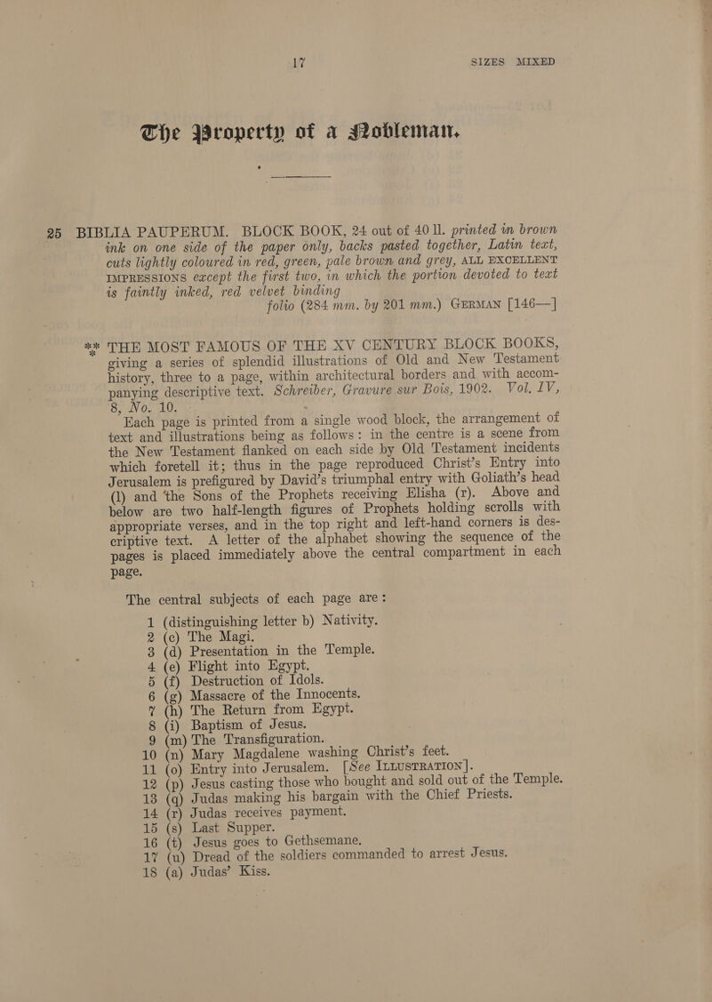 The Property of a Mobleman, ink on one side of the paper only, backs pasted together, Latin text, cuts lightly coloured in red, green, pale brown and grey, ALL EXCELLENT IMPRESSIONS except the first two, in which the portion devoted to text is faintly inked, red velvet binding folio (284 mm. by 201 mm.) GERMAN [146—] THE MOST FAMOUS OF THE XV CENTURY BLOCK BOOKS, giving a series of splendid illustrations of Old and New Testament history, three to a page, within architectural borders and with accom- panying descriptive text. Schreiber, Gravure sur Bois, 1902. Vol. LV, 8, V0, LOD . Hach page is printed from a single wood block, the arrangement of text and illustrations being as follows: in the centre is a scene from the New Testament flanked on each side by Old Testament incidents which foretell it; thus in the page reproduced Christ’s Entry into (1) and ‘the Sons of the Prophets receiving Elisha (r). Above and below are two half-length figures of Prophets holding scrolls with appropriate verses, and in the top right and left-hand corners is des- criptive text. A letter of the alphabet showing the sequence of the pages is placed immediately above the central compartment in each page. The central subjects of each page are: (distinguishing letter b) Nativity. (c) The Magi. (d) Presentation in the Temple. (e) Flight into Egypt. (f) Destruction of Idols. g) Massacre of the Innocents. (h) The Return from Egypt. (i) Baptism of Jesus. (m) The Transfiguration. 10 (n) Mary Magdalene washing Christ’s feet. 12 (p) Jesus casting those who bought and sold out of the Temple. 13 (q) Judas making his bargain with the Chief Priests. 14 (r) Judas receives payment. 15 (s) Last Supper. 16 (t) Jesus goes to Gethsemane. 17 (u) Dread of the soldiers commanded to arrest Jesus. 18 (a) Judas’ Kiss. WOMIEDoPwwr-