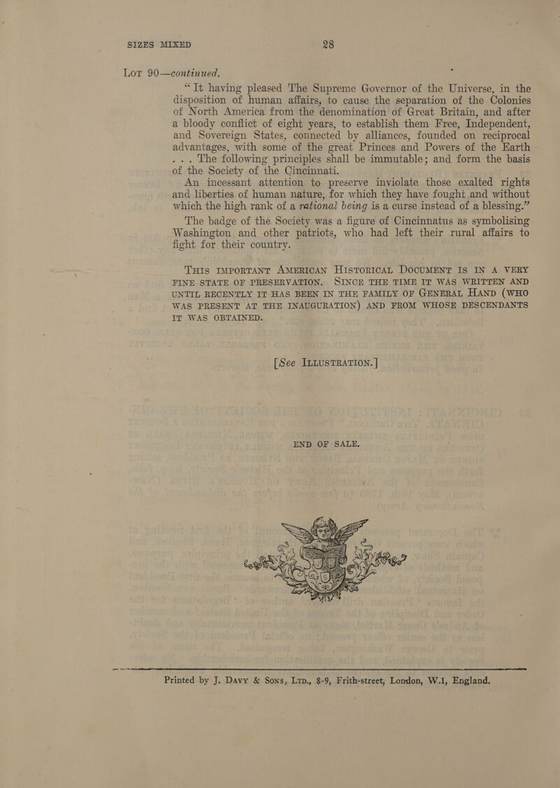 ° Lot 90—continued. “Tt having pleased The Supreme Governor of the Universe, in the disposition of human affairs, to cause the separation of the Colonies of North America from the denomination of Great Britain, and after a bloody conflict of eight years, to establish them Free, Independent, and Sovereign States, connected by alliances, founded on reciprocal advantages, with some of the great Princes and Powers of the Earth . .. The following principles shall be immutable; and form the basis of the Society of the Cincinnati. An incessant attention to preserve inviolate those exalted rights and liberties of human nature, for which they have fought and without which the high rank of a rational being is a curse instead of a blessing.” The badge of the Society was a figure of Cincinnatus as symbolising Washington and other patriots, who had left their rural affairs to fight for their country. | THIS IMPORTANT AMERICAN HistTorRIcAL DOCUMENT IS IN A VERY FINE STATE OF PRESERVATION. SINCE THE TIME IT WAS WRITTEN AND UNTIL RECENTLY IT HAS BEEN IN THE FAMILY OF GENERAL HAND (WHO WAS PRESENT AT THE INAUGURATION) AND FROM WHOSE DESCENDANTS IT WAS OBTAINED. [See ILLUSTRATION. ]   Printed by J. Davy &amp; Sons, Ltp., 8-9, Frith-street, Lomdon, W.1, England.