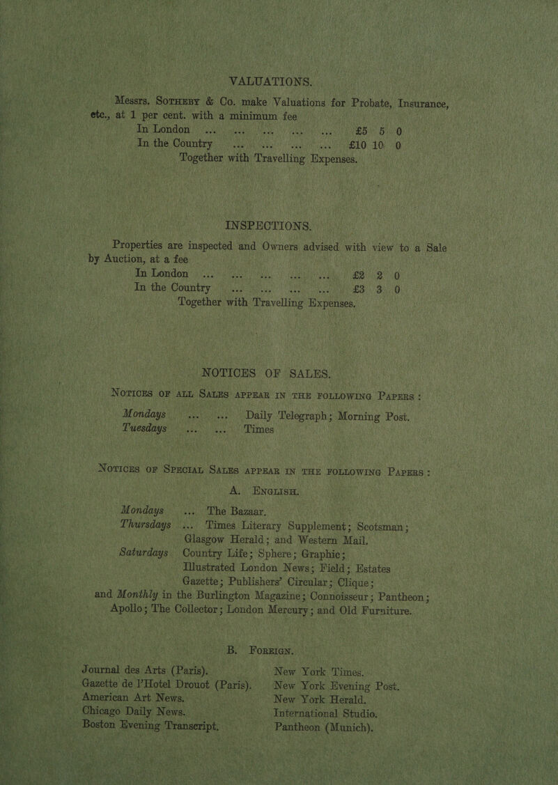 VALUATION S. Messrs, ‘Baeedae &amp; Co. make Valuations for Probate, Insurance, yi ete., at 1 per cent. with a minimum fee _ A ats A endo gee en Oe ag ar cei: : In the Country .... ... E10 106 46 a Together with h Travelling Expenses. | INSPECTIONS. Properties are inspected and Owners advised with view to a Sale by Auction, at a fee ie Ea tuondor ic at a i aa AR % in the Country oon, £3 3) 0 # Together with Travelling Expense, i i NOTICES OF SALES. | NOTICES OF ALL SALES APPEAR IN THE FOLLOWING Papers: Mondays fe .-. Daily Telegraph; Morning Post. Lyesdays: 6.60) 4.) Times ee ee Te ; = J —- ~~ oe pat Se EEO Ae ne a * care SE ok Sei ie 5 ae a s Pig Se S = “3 nm - : A . 7 Sa ot ee — ~ 5 Es ——e = ; _ r ° 2 * 7 . ¥ ¥ : ; eee re ‘ Notices of Spectan SALES APPEAR IN THE FOLLOWING Papers: inl oe A, ENGLISH. Mondays .... The Bazaar. ; | Thursdays ... Times Literary Suis Scotsman ; _ Glasgow Herald; and Western Mail. Saturdays Country Life; Spi Graphic; . ilustrated London News; Field; Estates Gazette; Publishers’ Cireular; Clique; and Monthly in the Burlington Magazine; Connoisseur ; Pantheon; aa ;  Apollo; The Collector; London Mercury; and Old Furniture. mS Bea Wie oe B, Foreien. + NC ya ournal des Arts (Paris). New York Times. Gazette de PHotel Drouot (Paris). New York Evening Post. eee to a American ‘Art News. 7 New York Herald. ae vie Gee hs Choa go. Daily News. International Studio. a ae ‘Boston oon Transeript Pantheon (Munich). xf Re ae. . i : | sa y . nm i away a7 eS As a