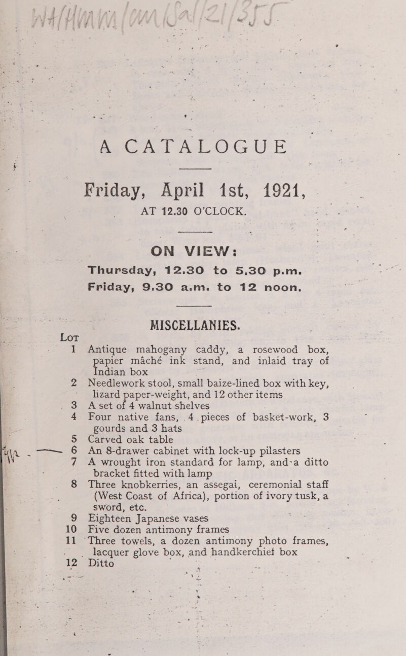 Lot oOo ND mo bd il 12 ¢ « Pea TAT OGUE Friday, April 1st, 1924, AT 12.30 O’CLOCK.  ON VIEW: Thursday, 12.30 to 5.30 p.m. Friday, 9.30 a.m. to 12 noon.  MISCELLANIES. Antique mahogany caddy, a rosewood box, papier maché ink stand, and inlaid tray of Indian box ps Needlework stool, small baize-lined box with key, lizard paper-weight, and 12 other items A set of 4 walnut shelves gourds and 3 hats Carved oak table An 8-drawer cabinet with lock-up pilasters A wrought iron standard for lamp, and-a ditto bracket fitted with lamp Three knobkerries, an assegai, ceremonial staff (West Coast of Africa), portion of ivory tusk, a sword, etc. Eighteen Japanese vases Five dozen antimony frames : ‘Three towels, a dozen antimony photo frames, lacquer glove box, and handkerchief box &amp; * .