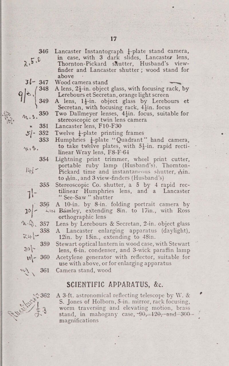 3f- 347 348 q/* 349 ee » 351 5/- 352 353 wid 354 [uj - 355 a 17 Lancaster Instantograph }-plate stand camera, in case, with 3 dark slides, Lancaster lens, Thornton-Pickard sKutter, Husband’s view- finder and Lancaster shutter ; wood stand for above Wood camera stand ny A lens, 24-in. object glass, with aie rack, by Lerebours et Secretan, orange light screen Secretan, with focusing rack, 44in. focus Two Dallmeyer lenses, 44in. focus, suitable for stereoscopic or twin lens camera Lancaster lens, F10-F30 Twelve }-plate printing frames Humphries }-plate ‘Quadrant’? hand camera, to take twelve plates, with 54-in. rapid recti- linear Wray lens, F8-F-64 ; Lightning print trimmer, wheel print cutter, portable ruby lamp (Husband’s), Thornton- Pickard time and instantaneous shutter, yin. to ybin., and 3 view-finders (Husband's) Stereoscopic Co. shutter, a 5 by 4 rapid rec- tilinear Humphries lens, and a _ Lancaster “* See-Saw ”’ shutter A 10-in. by 8-in. folding portrait camera by WA. 357 ; 358 ath | 359 30&gt; ve|- 360 cl . 361 any 362 ois orthographic lens Lens by Lerebours &amp; Secretan, 2-in. object glass A Lancaster enlarging apparatus (daylight), 12in. by 15in., extending to 48in. Stewart optical lantern in wood case, with Stewart lens, 6-in. condenser, and 3-wick paraffin lamp Acetylene generator with reflector, suitable for use with above, or for enlarging apparatus Camera stand, wood SCIENTIFIC APPARATUS, &amp;c. A 3-ft. astronomical reflecting telescope by W. &amp; S. Jones of Holborn, 5-in. mirror, rack focusing, worm traversing and elevating motion, brass stand, in mahogany case, ~90,-5 420--and=300- ” magnifications :