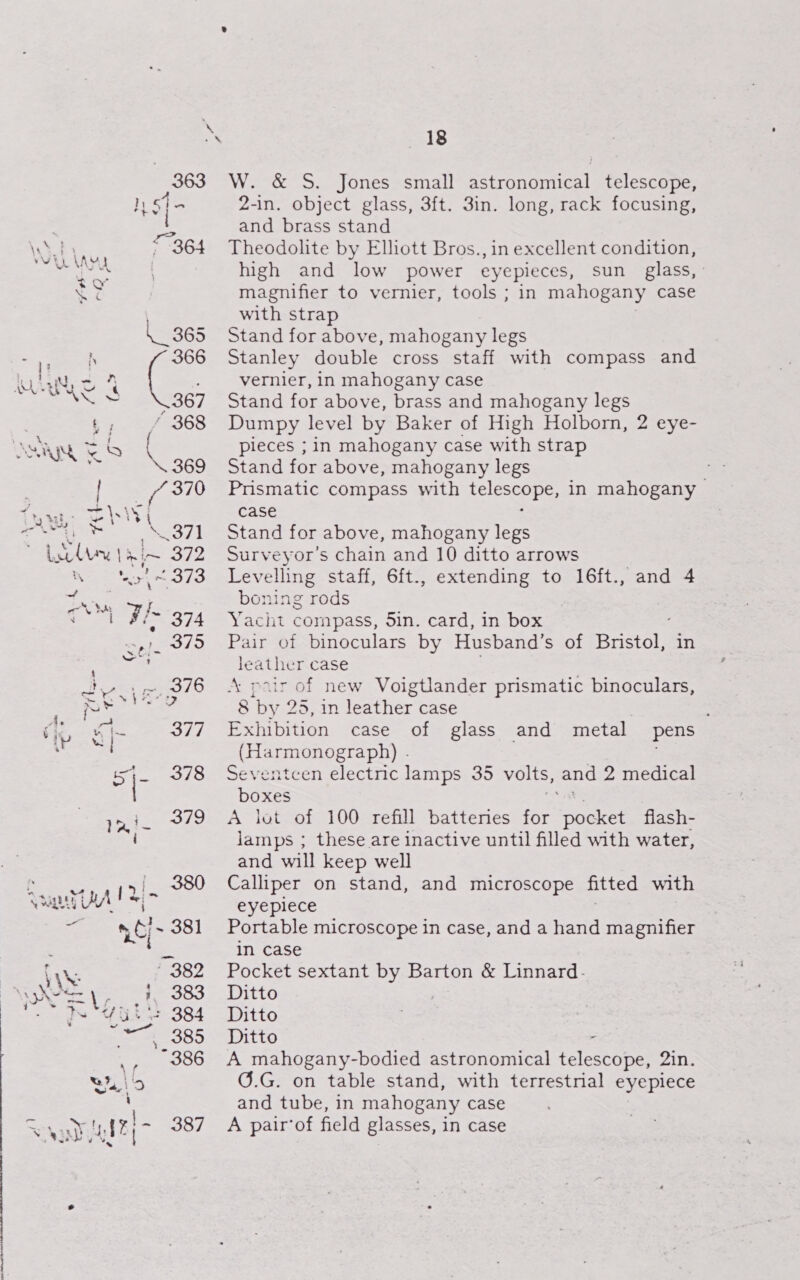 363 Ih «4 + . { — | <~364 \AYA £¥ ie 368 Shs Boe 369 [ae 370 rags \s Wi a oui lant } re ms  ‘ax 373 f A Fi 374 sis = Lon roe 376 mY gk 377 “| 5 378 ini. 379 i 380 UA Te \f Yuhe{- 387 18 W. &amp; S. Jones small astronomical telescope, 2-in. object glass, 3ft. 3in. long, rack focusing, and brass stand Theodolite by Elhott Bros., in excellent condition, high and low power eyepieces, sun _ glass, : magnifier to vernier, tools ; in mahogany case with strap | Stand for above, mahogany legs Stanley double cross staff with compass and vernier, in mahogany case Stand for above, brass and mahogany legs Dumpy level by Baker of High Holborn, 2 eye- pieces ; in mahogany case with strap Stand for above, mahogany legs Prismatic compass with ccles in mahogany case Stand for above, mahogany legs Surveyor’s chain and 10 ditto arrows Levelling staff, 6ft., extending to 16ft., boning rods Yacht compass, 5in. card, in box Pair of binoculars by Husband’s of Breas in leather case “pair of new Voigtlander prismatic binoculars, 8 ‘by 25, in leather case Exhibition case of glass (Harmonograph) . Seventcen electnc lamps 35 volts, and 2 medical boxes A lot of 100 refill battenes for pocket flash- lamps ; these are inactive until filled with water, and will keep well Calliper on stand, and microscope fitted with eyepiece Portable microscope in case, and a hand magnifier in case Pocket sextant by Barton &amp; Linnard- Ditto Ditto Ditto A mahogany-bodied astronomical telestone vate G.G. on table stand, with terrestrial eyepiece and tube, in mahogany case A pair’of field glasses, in case “and 4 and metal. pens —