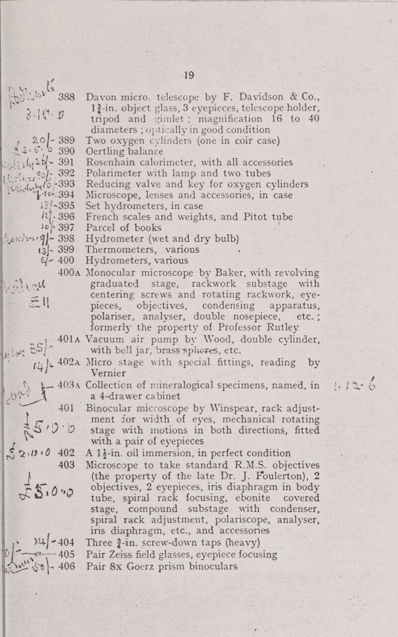 ” %&amp; RS 100 2.050 402 403 yt raf -404 ore areme US a oa oye 406 19 Davon micro. telescope by F. Davidson &amp; Co., 1?-in. object glass, 3 eyepieces, telescope holder, tripod and yzimlet; magnification 16 to 40 diameters ; optically in good condition Two oxygen cylinders (one in coir case) Oertling balance Rosenhain calorimeter, with all accessones Polarimeter with lamp and two tubes Reducing valve and key for oxygen cylinders Microscope, lenses and accessories, in case Set hydrometers, in case French scales and weights, and Pitot tube Parcel of books Hydrometer (wet and dry bulb) Thermometers, various Hydrometers, various Monocular microscope by Baker, with revolving graduated stage, rackwork substage with centering screws and rotating rackwork, eye- pieces, objectives, condensing apparatus, polariser, analyser, double nosepiece, etc. ; formerly the property of Professor Rutley Vacuum air pump by Wood, double cylinder, with bell jar, brass-spheres, etc. Micro stage with special fittings, Vernier poms of mineralogical Specimens, named, in 4-drawer cabinet reading by ment for width of eyes, mechanical rotating stage with motions in both directions, fitted with a pair of eyepieces A 14-in. oil immersion, in perfect condition Microscope to take standard R.M.S. objectives (the property of the late Dr. J. Foulerton), 2 tube, spiral rack focusing, ebonite covered stage, compound substage with condenser, spiral rack adjustment, polariscope, analyser, iris diaphragm, etc., and accessories Three ?-in. screw-down taps (heavy) Pair Zeiss field glasses, eyepiece focusing Pair 8x Goerz prism binoculars td od oo
