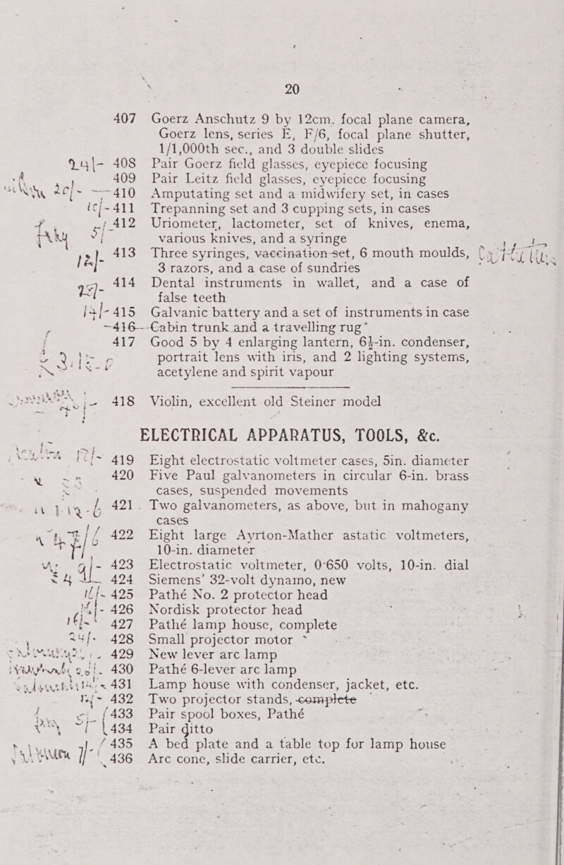 407 9 4l- 408 409 Mw 2e]- 410 (c/~ 411 Ps . 1 412 hy S 1418 | &amp;]- epee hE 73/- jal-415 ; ~416- 417 x came 420 Ey G 421 “qe : pyri AZo Sy UW 434 t- 425 (1. 426 rej 427 24]. 498 ae ee ee, 5 VM Fy \ ven 2e a 430 ASAT EY Hl < 43] 1.{- 432 i an ets {433 ey 1434 ~ VAM y-/ 436 20 Goerz lens, series E, } Uriometer, lactometer, various knives, and a syringe enema, 3 razors, and a case of sundries Dental instruments in wallet, false teeth and a case of acetylene and spirit vapour cases, suspended movements cases 10-in. diameter Siemens’ 32-volt dynamo, new Pathé No. 2 protector head Nordisk protector head Pathé lamp house, complete Small projector motor ~ New lever arc lamp Pathé 6-lever arc lamp Two projector stands, complete Pair spool boxes, Pathé Pair ditto Arc cone, slide carrier, ete.